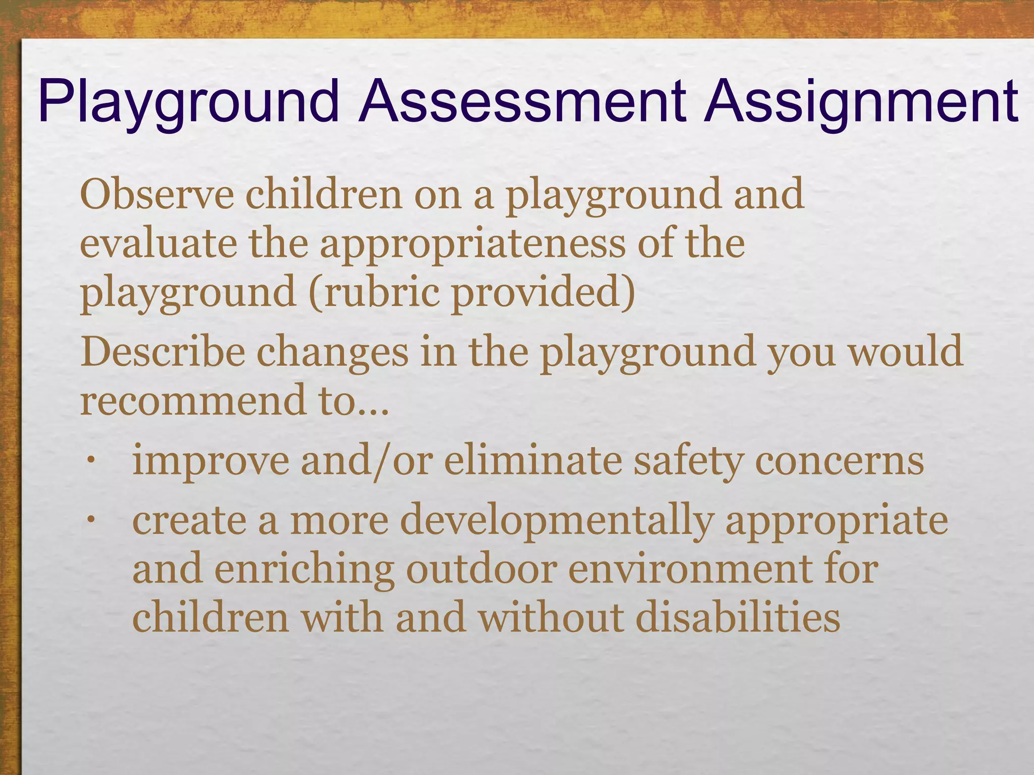 Playground Assessment Assignment Observe children on a playground and evaluate the appropriateness of the playground (rubric provided) Describe changes in the playground you would recommend to…  improve and/or eliminate safety concerns create a more developmentally appropriate and enriching outdoor environment for children with and without disabilities 