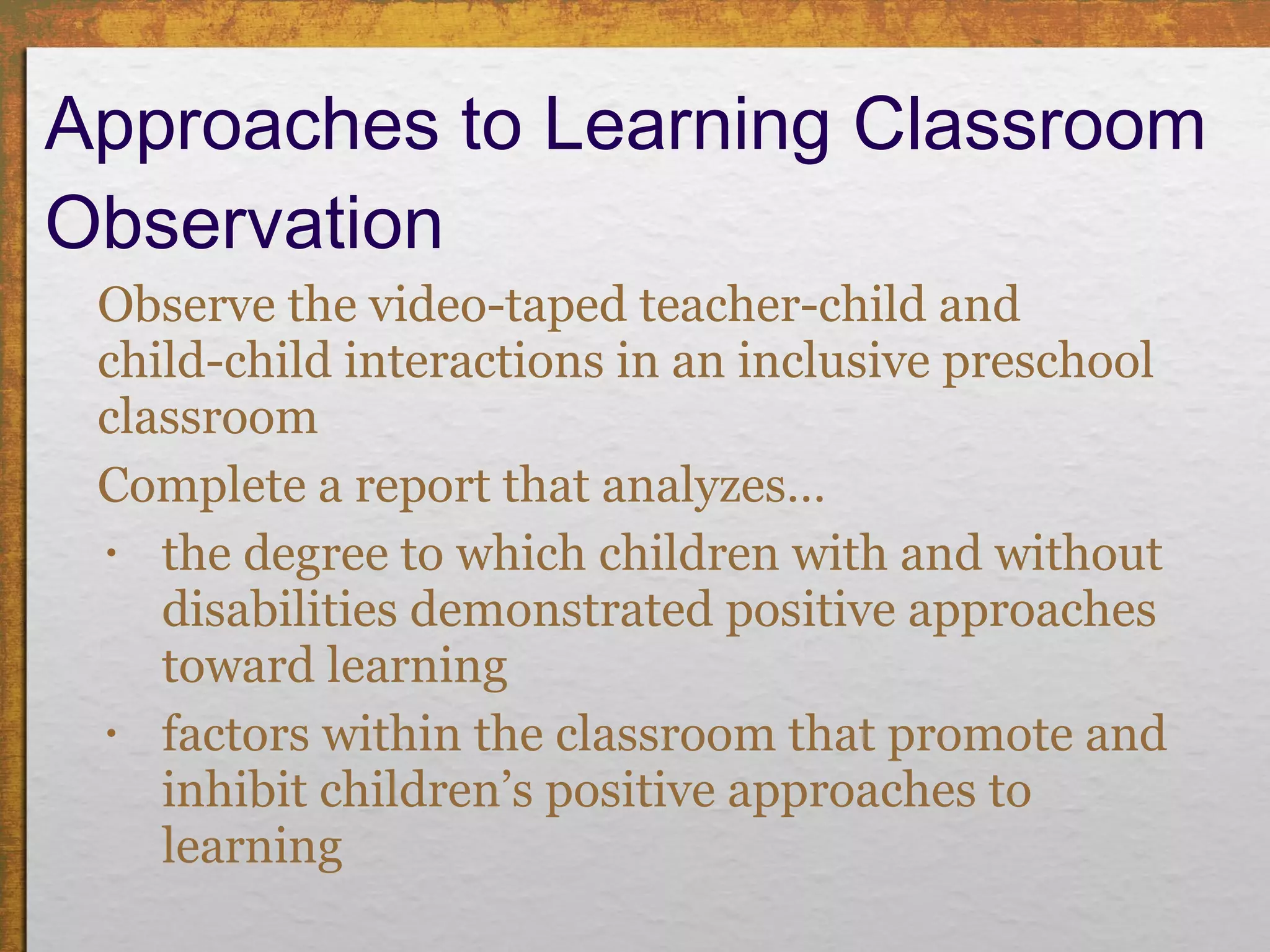 Approaches to Learning Classroom Observation Observe the video-taped teacher-child and  child-child interactions in an inclusive preschool classroom Complete a report that analyzes…  the degree to which children with and without disabilities demonstrated positive approaches toward learning  factors within the classroom that promote and inhibit children’s positive approaches to learning 