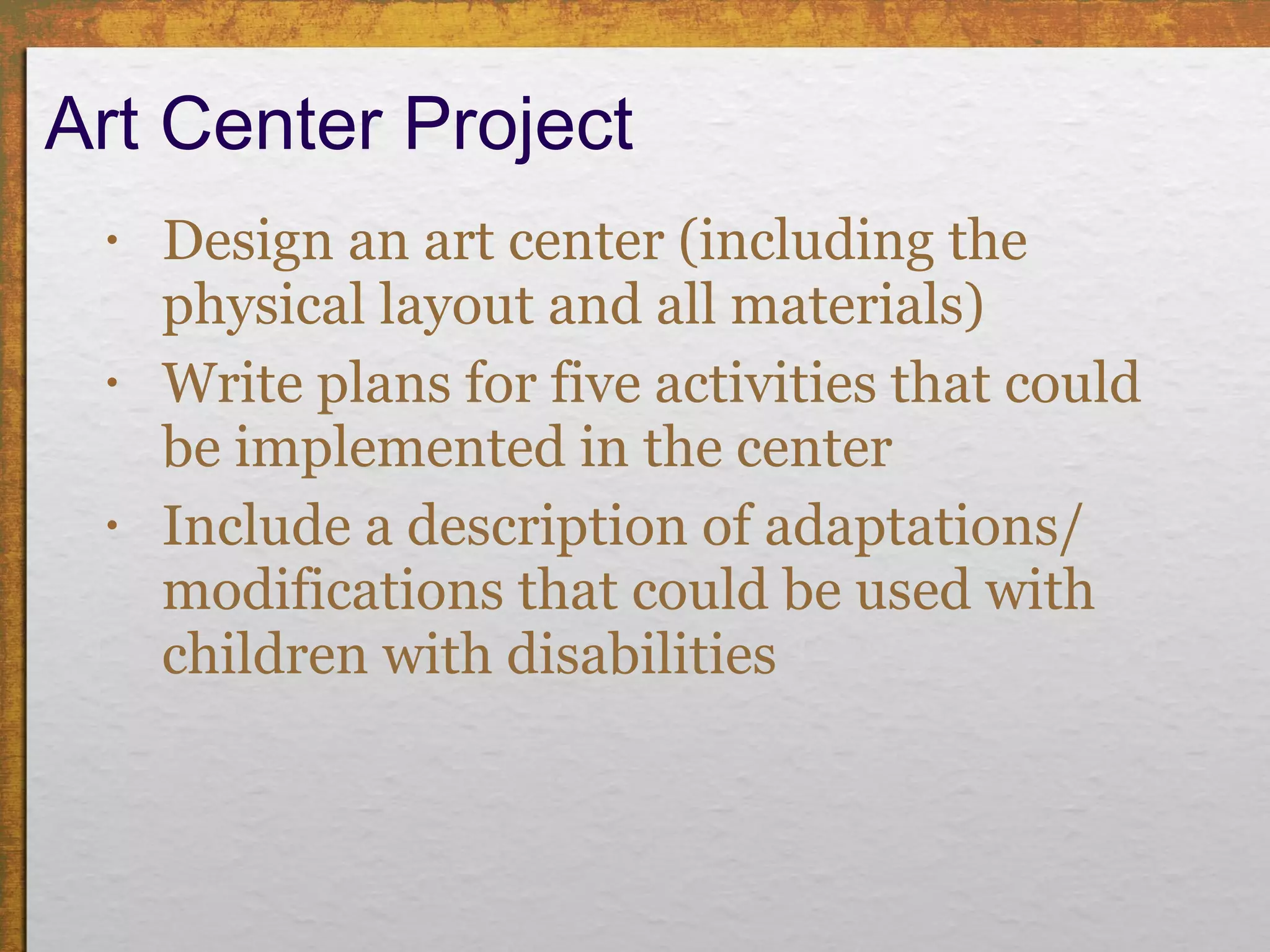 Art Center Project Design an art center (including the physical layout and all materials)  Write plans for five activities that could be implemented in the center Include a description of adaptations/ modifications that could be used with children with disabilities 