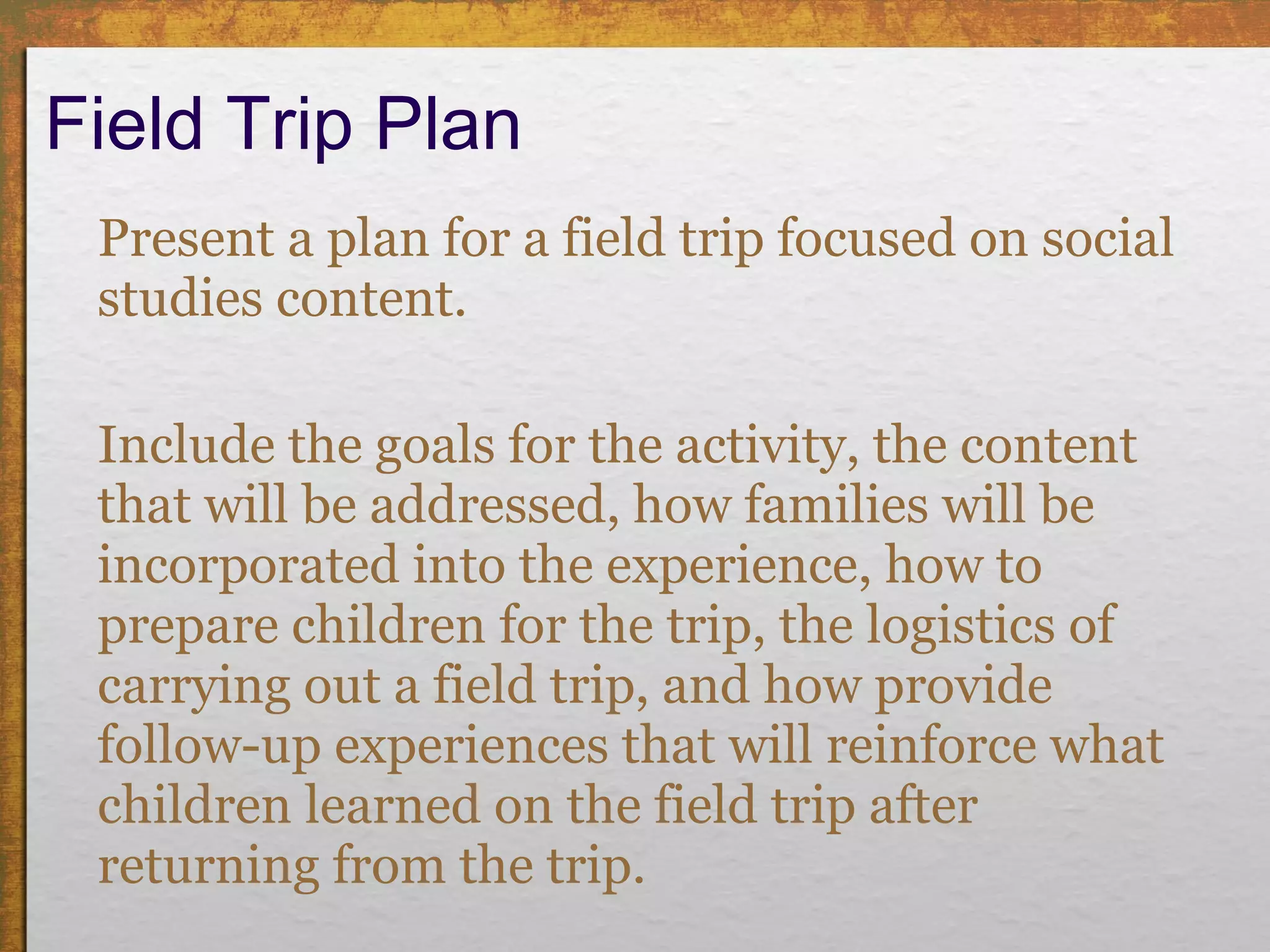Field Trip Plan Present a plan for a field trip focused on social studies content. Include the goals for the activity, the content that will be addressed, how families will be incorporated into the experience, how to prepare children for the trip, the logistics of carrying out a field trip, and how provide follow-up experiences that will reinforce what children learned on the field trip after returning from the trip. 