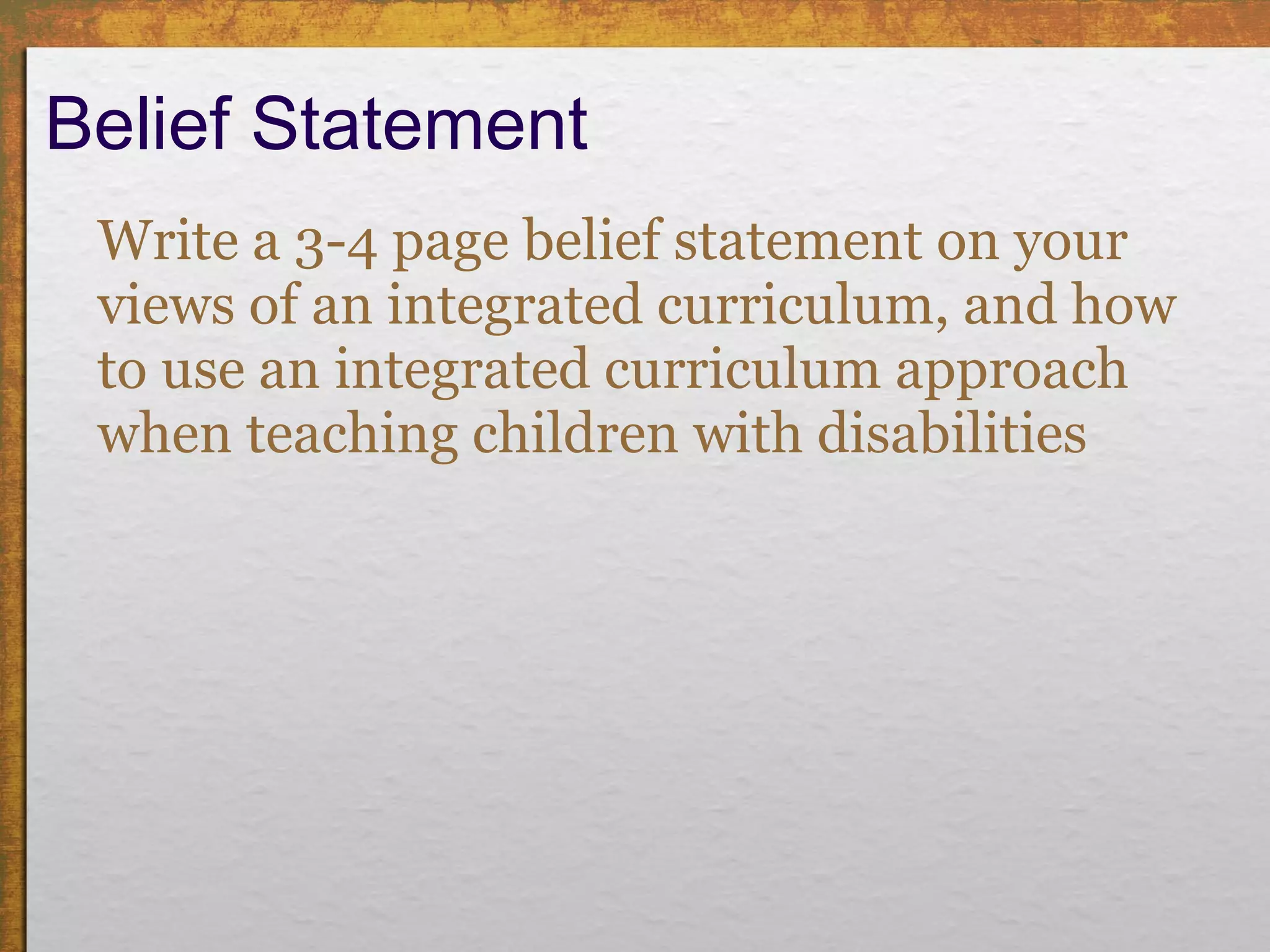 Belief Statement  Write a 3-4 page belief statement on your views of an integrated curriculum, and how to use an integrated curriculum approach when teaching children with disabilities  