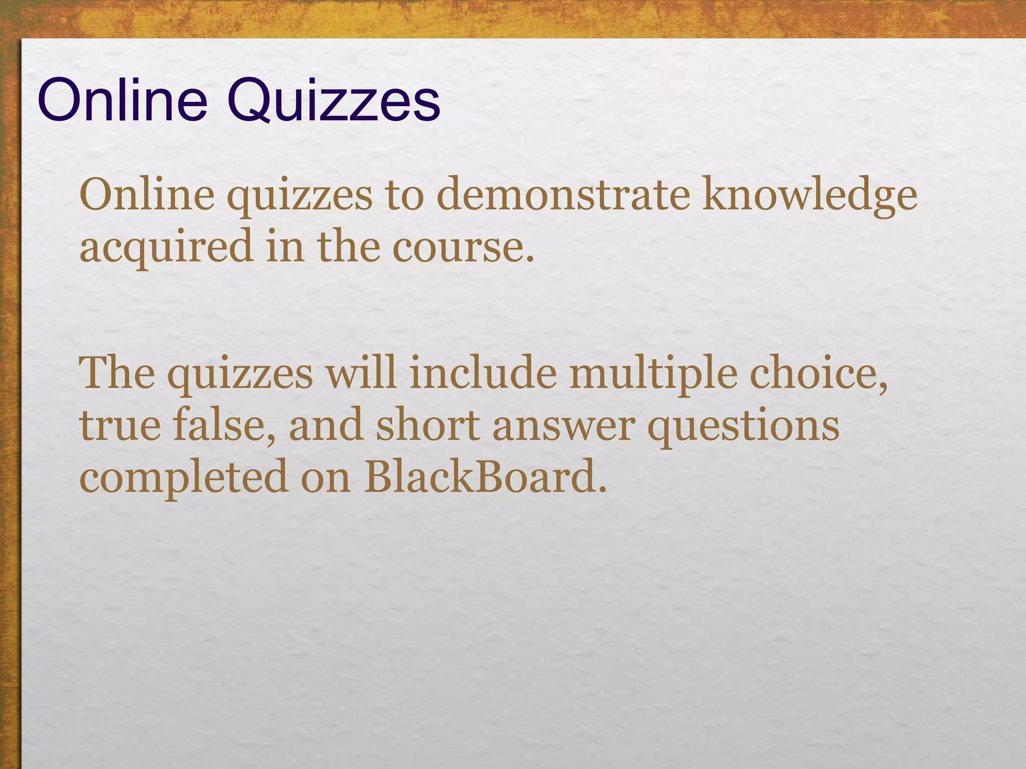 Online Quizzes  Online quizzes to demonstrate knowledge acquired in the course. The quizzes will include multiple choice, true false, and short answer questions completed on BlackBoard. 