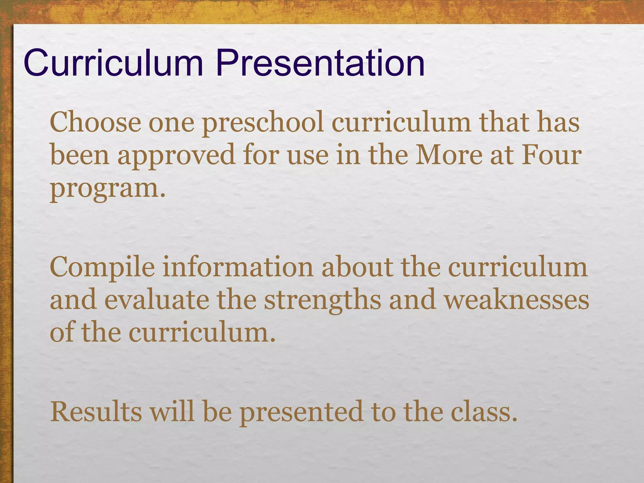 Curriculum Presentation  Choose one preschool curriculum that has been approved for use in the More at Four program. Compile information about the curriculum and evaluate the strengths and weaknesses of the curriculum. Results will be presented to the class. 