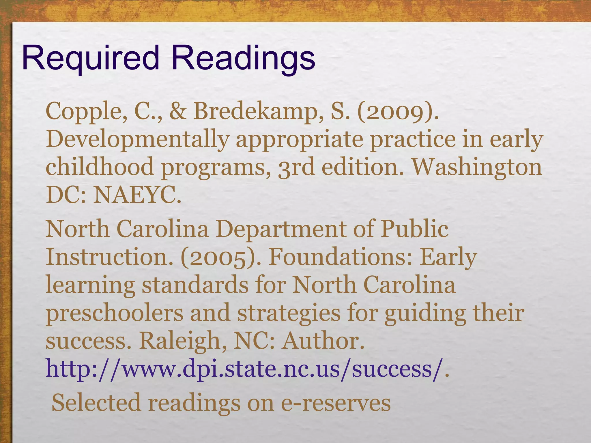 Required Readings Copple, C., & Bredekamp, S. (2009). Developmentally appropriate practice in early childhood programs, 3rd edition. Washington DC: NAEYC. North Carolina Department of Public Instruction. (2005). Foundations: Early learning standards for North Carolina preschoolers and strategies for guiding their success. Raleigh, NC: Author.  http://www.dpi.state.nc.us/success/ .   Selected readings on e-reserves 
