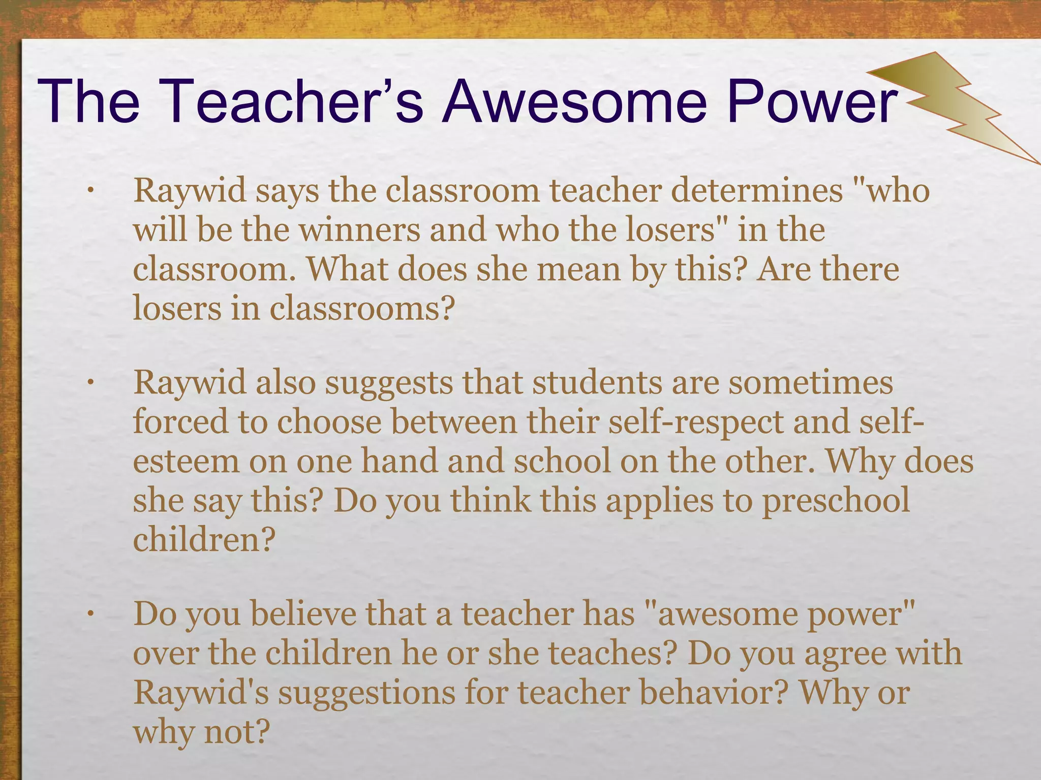The Teacher’s Awesome Power Raywid says the classroom teacher determines "who will be the winners and who the losers" in the classroom. What does she mean by this? Are there losers in classrooms?  Raywid also suggests that students are sometimes forced to choose between their self-respect and self-esteem on one hand and school on the other. Why does she say this? Do you think this applies to preschool children? Do you believe that a teacher has "awesome power" over the children he or she teaches? Do you agree with Raywid's suggestions for teacher behavior? Why or why not? 
