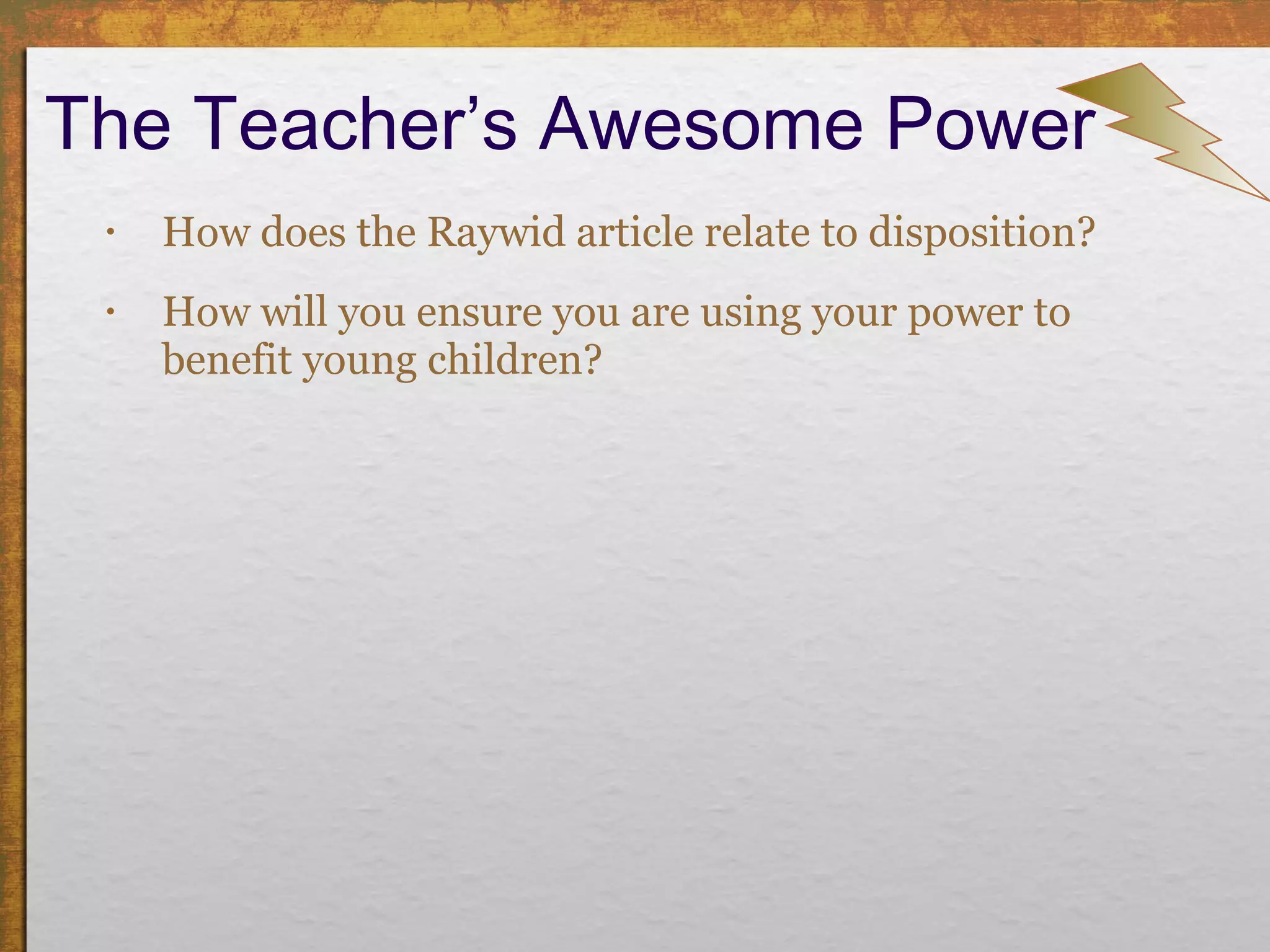 The Teacher’s Awesome Power How does the Raywid article relate to disposition? How will you ensure you are using your power to benefit young children? 