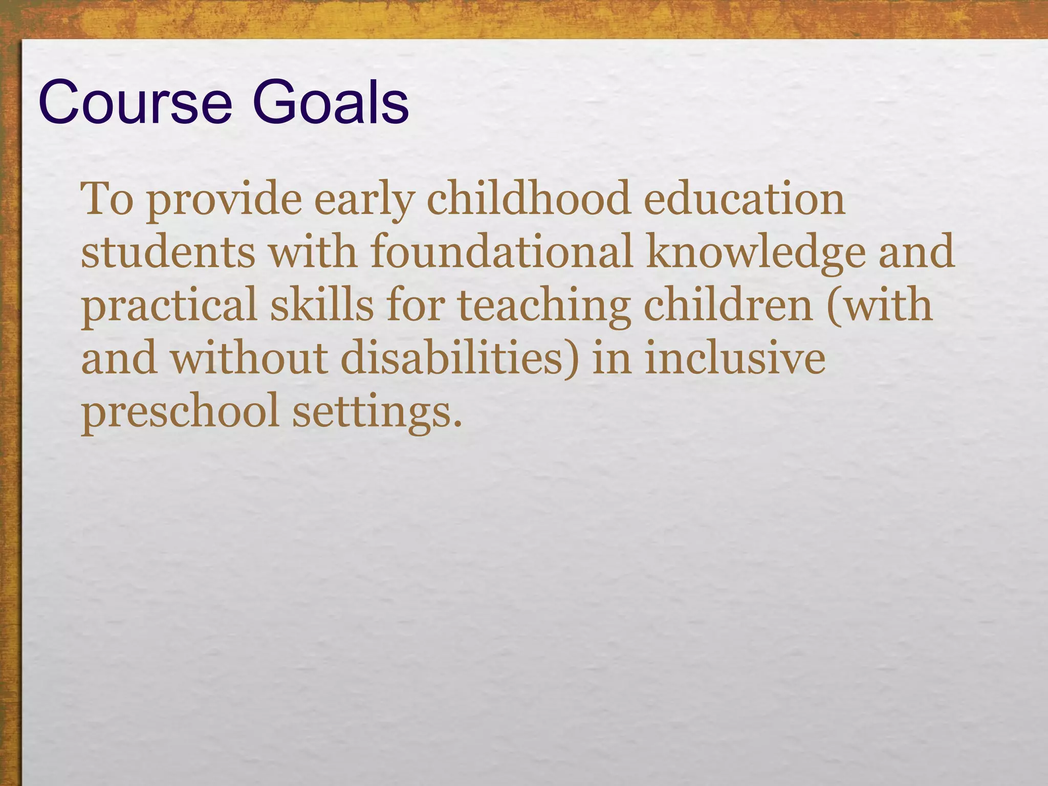 Course Goals To provide early childhood education students with foundational knowledge and practical skills for teaching children (with and without disabilities) in inclusive preschool settings.  