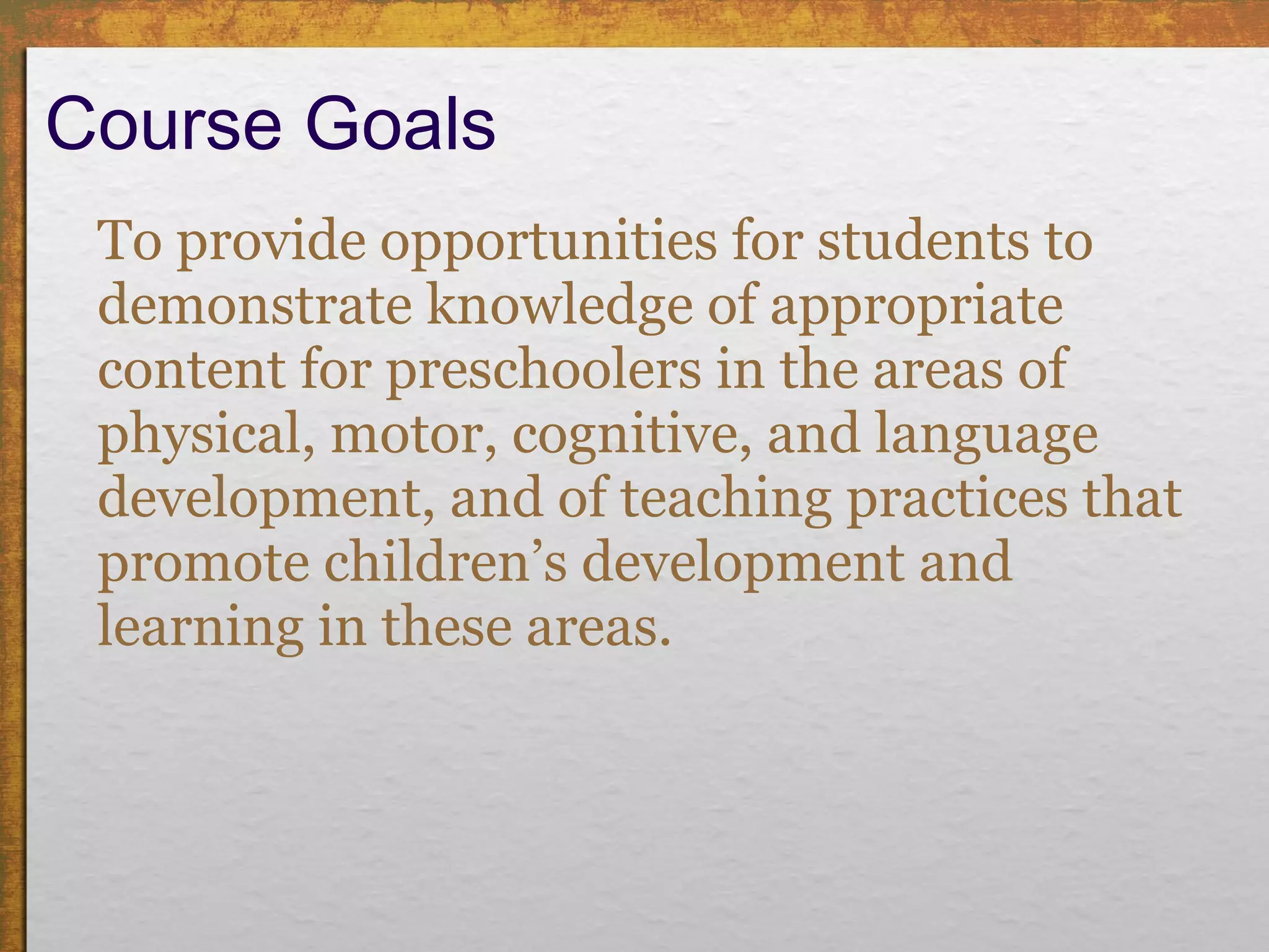 Course Goals To provide opportunities for students to demonstrate knowledge of appropriate content for preschoolers in the areas of physical, motor, cognitive, and language development, and of teaching practices that promote children’s development and learning in these areas. 