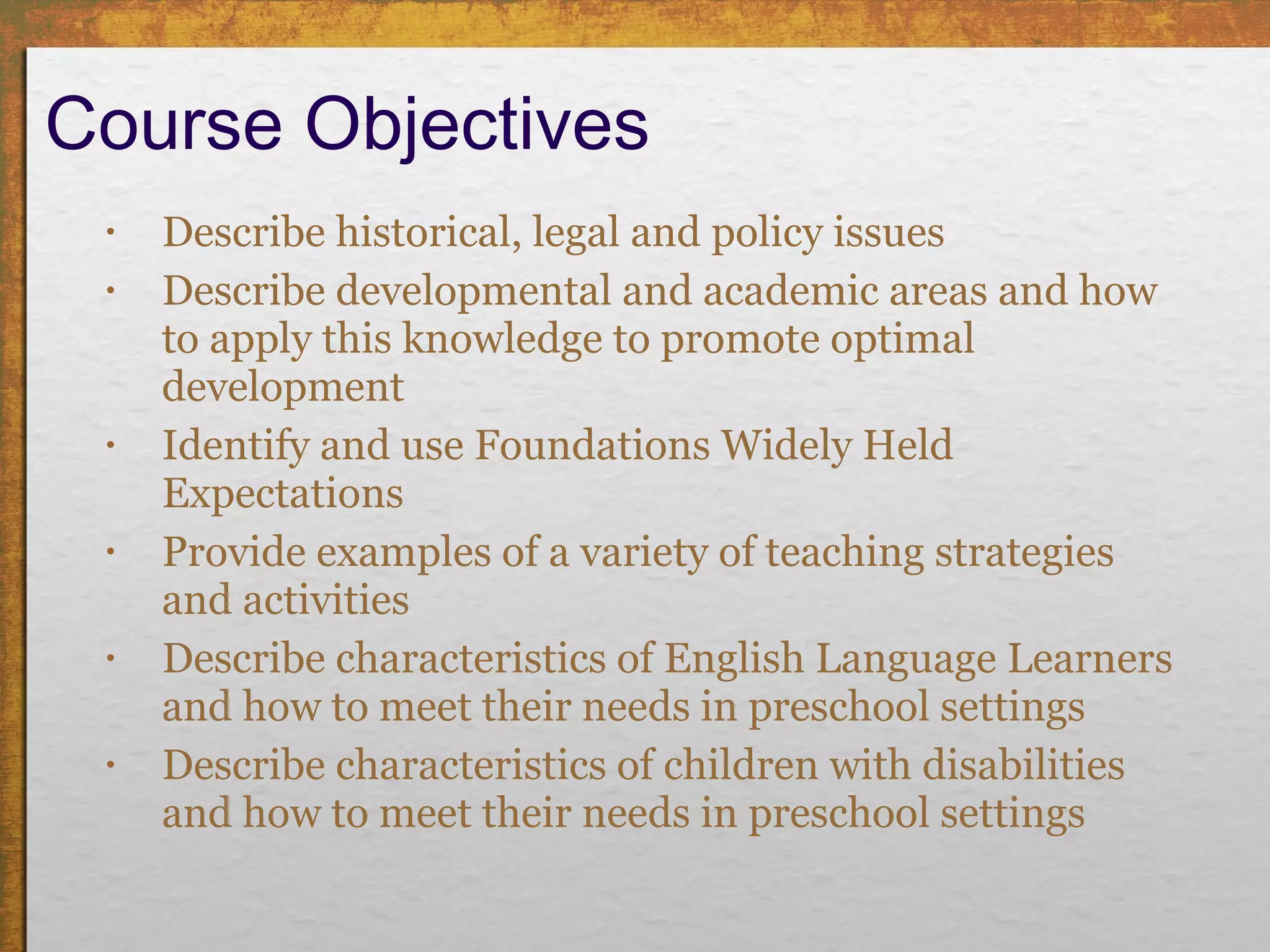 Course Objectives Describe historical, legal and policy issues Describe developmental and academic areas and how to apply this knowledge to promote optimal development Identify and use Foundations Widely Held Expectations Provide examples of a variety of teaching strategies and activities Describe characteristics of English Language Learners and how to meet their needs in preschool settings Describe characteristics of children with disabilities and how to meet their needs in preschool settings 
