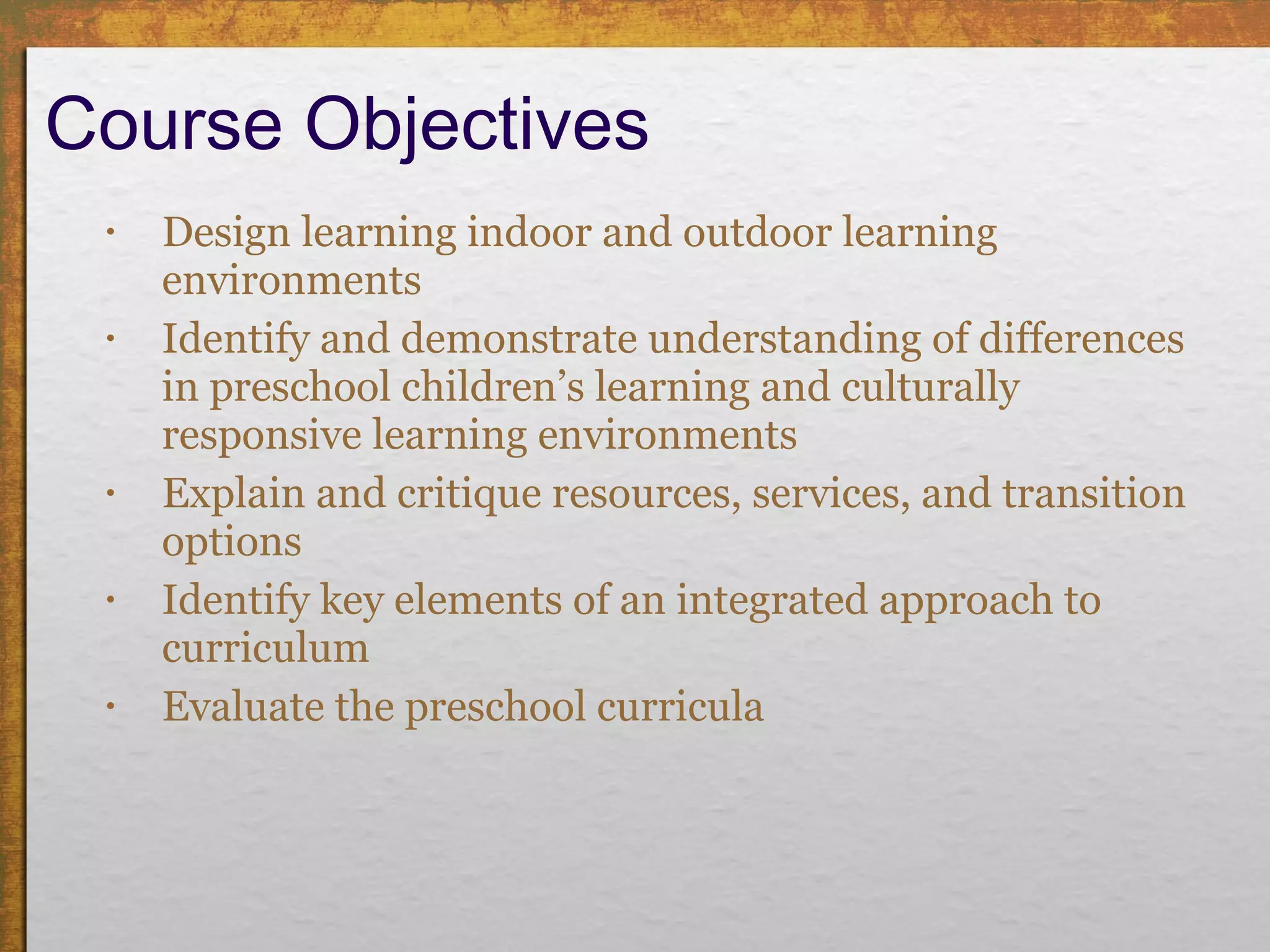Course Objectives Design learning indoor and outdoor learning environments  Identify and demonstrate understanding of differences in preschool children’s learning and culturally responsive learning environments Explain and critique resources, services, and transition options  Identify key elements of an integrated approach to curriculum  Evaluate the preschool curricula  