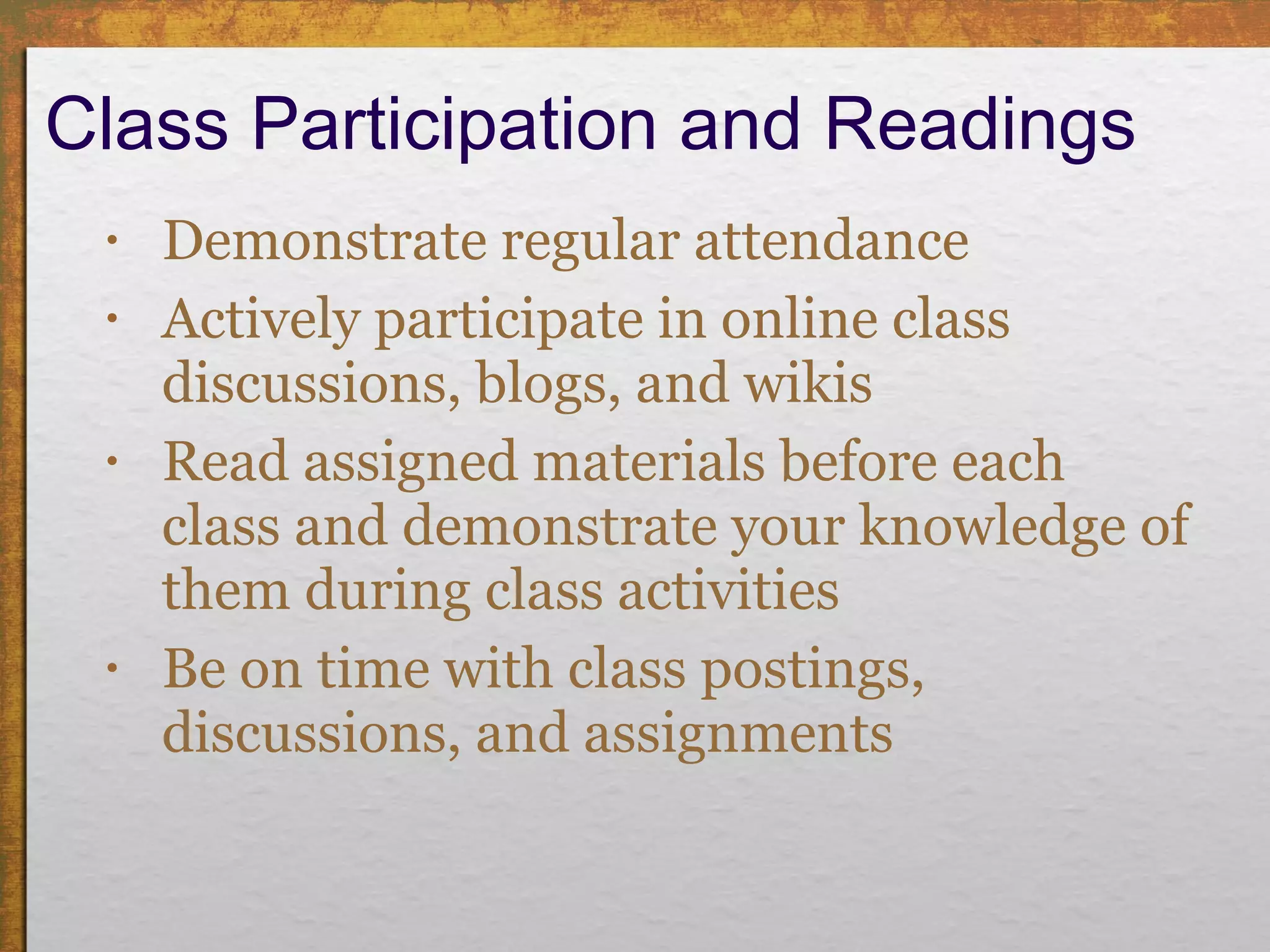Class Participation and Readings  Demonstrate regular attendance  Actively participate in online class discussions, blogs, and wikis Read assigned materials before each class and demonstrate your knowledge of them during class activities Be on time with class postings, discussions, and assignments 