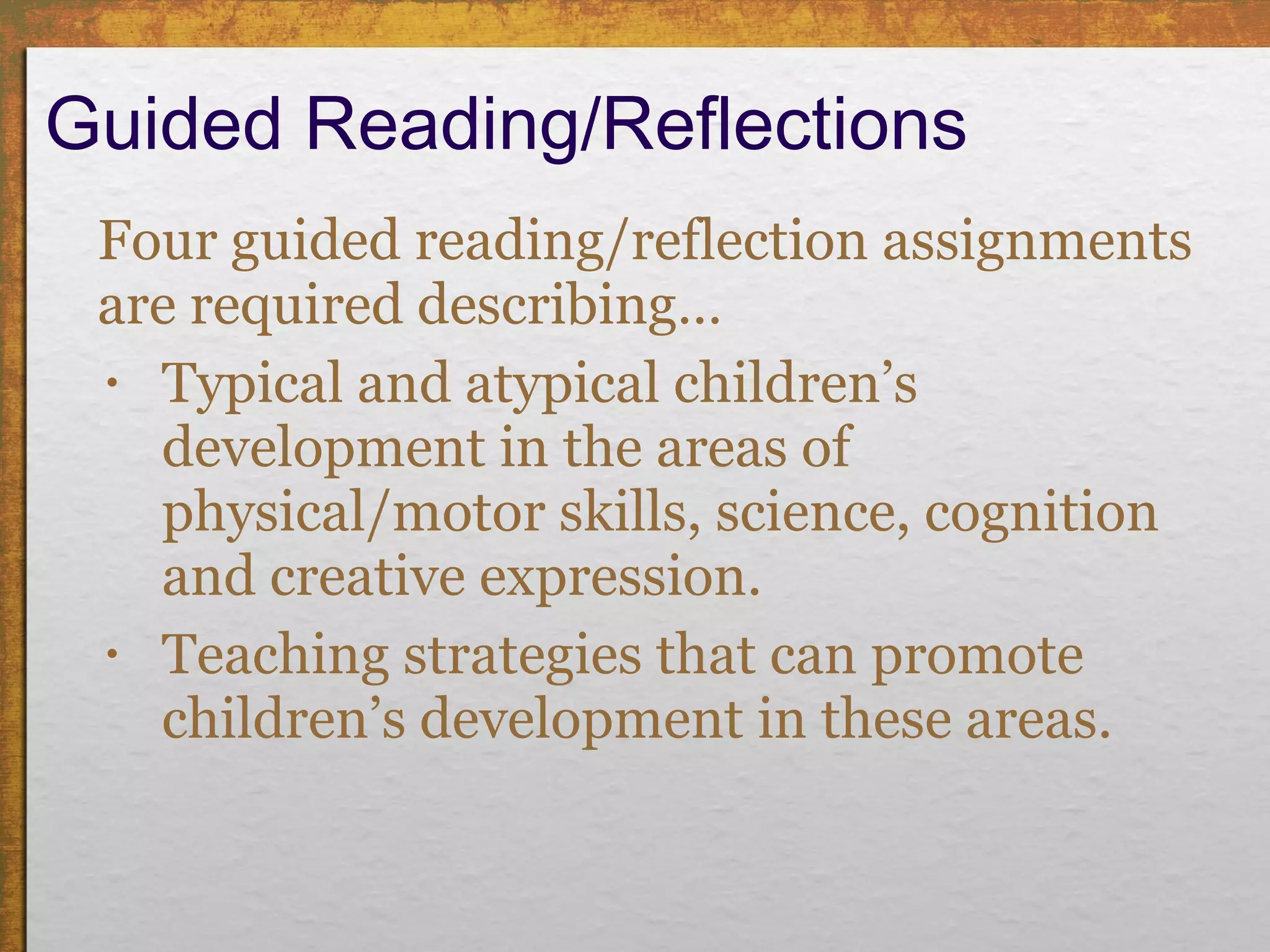Guided Reading/Reflections Four guided reading/reflection assignments are required describing… Typical and atypical children’s development in the areas of physical/motor skills, science, cognition and creative expression.  Teaching strategies that can promote children’s development in these areas. 