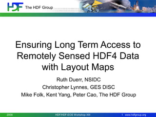 The HDF Group

Ensuring Long Term Access to
Remotely Sensed HDF4 Data
with Layout Maps
Ruth Duerr, NSIDC
Christopher Lynnes, GES DISC
Mike Folk, Kent Yang, Peter Cao, The HDF Group
November 3-5,
2009

HDF/HDF-EOS Workshop XIII

1 www.hdfgroup.org

 