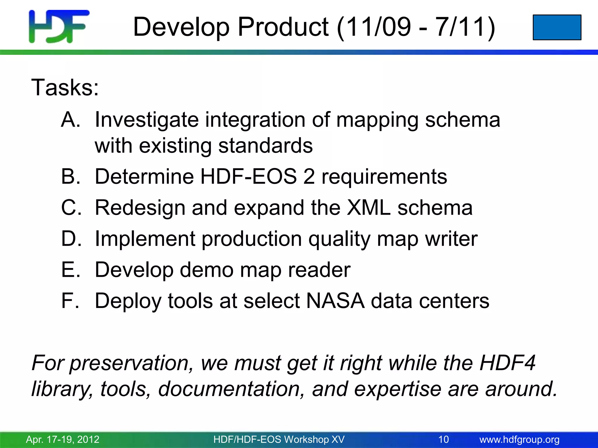 Develop Product (11/09 - 7/11)
Tasks:
A. Investigate integration of mapping schema
with existing standards
B. Determine HDF-EOS 2 requirements
C. Redesign and expand the XML schema
D. Implement production quality map writer
E. Develop demo map reader
F. Deploy tools at select NASA data centers

For preservation, we must get it right while the HDF4
library, tools, documentation, and expertise are around.
Apr. 17-19, 2012

HDF/HDF-EOS Workshop XV

10

www.hdfgroup.org

 