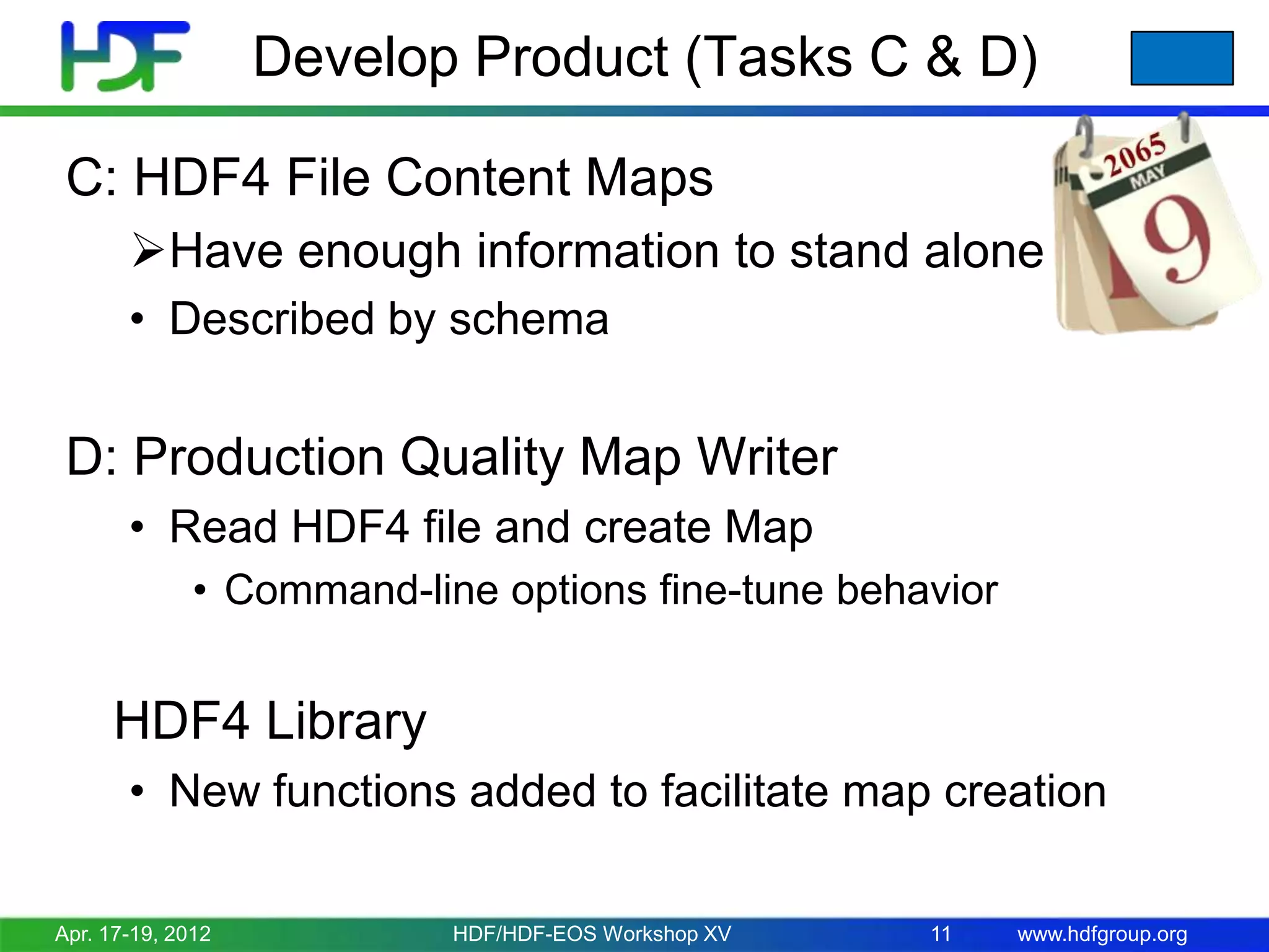 Develop Product (Tasks C & D)
C: HDF4 File Content Maps
Have enough information to stand alone
• Described by schema

D: Production Quality Map Writer
• Read HDF4 file and create Map
• Command-line options fine-tune behavior

HDF4 Library
• New functions added to facilitate map creation
Apr. 17-19, 2012

HDF/HDF-EOS Workshop XV

11

www.hdfgroup.org

 