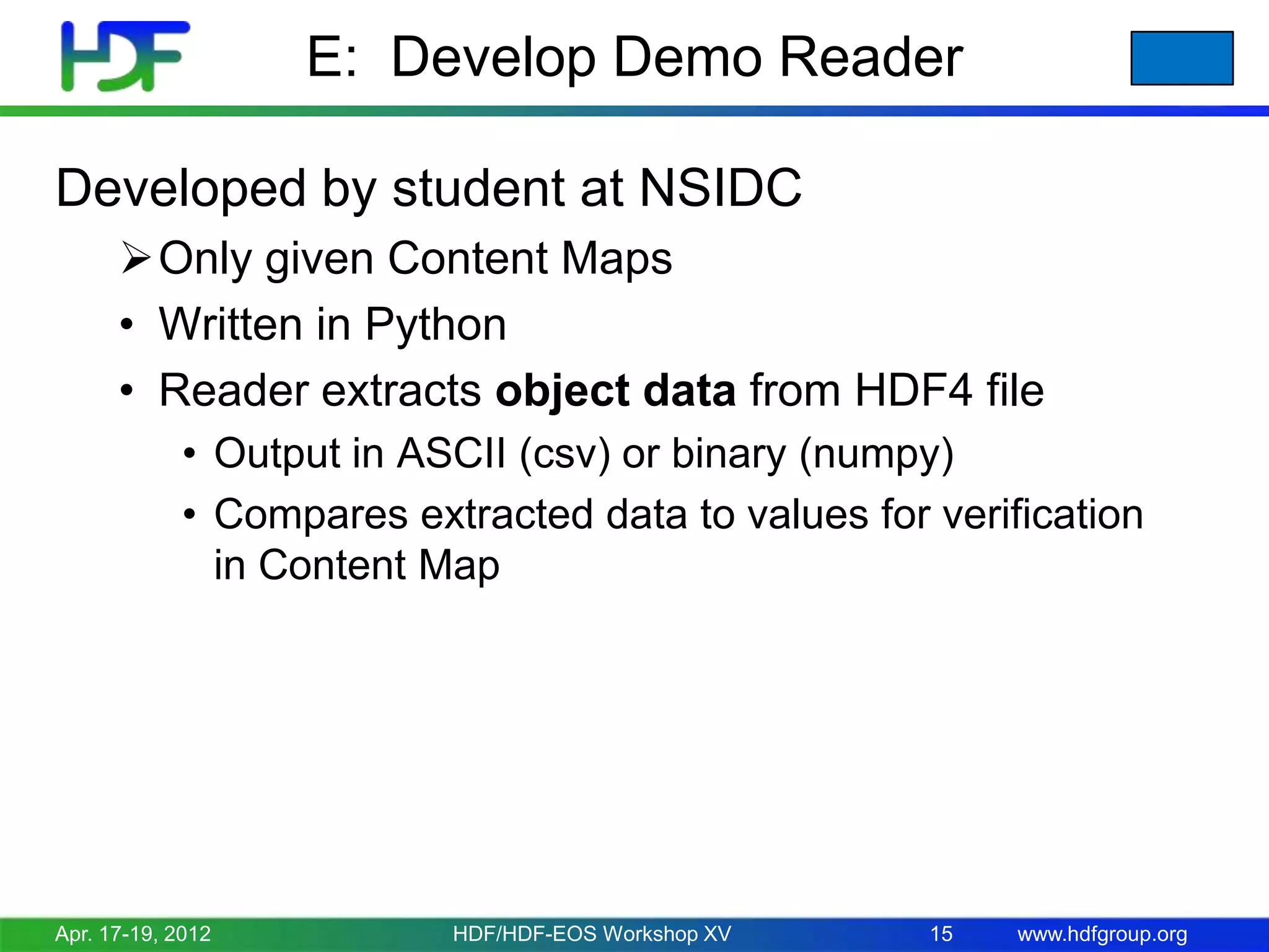 E: Develop Demo Reader
Developed by student at NSIDC
Only given Content Maps
• Written in Python
• Reader extracts object data from HDF4 file
• Output in ASCII (csv) or binary (numpy)
• Compares extracted data to values for verification
in Content Map

Apr. 17-19, 2012

HDF/HDF-EOS Workshop XV

15

www.hdfgroup.org

 