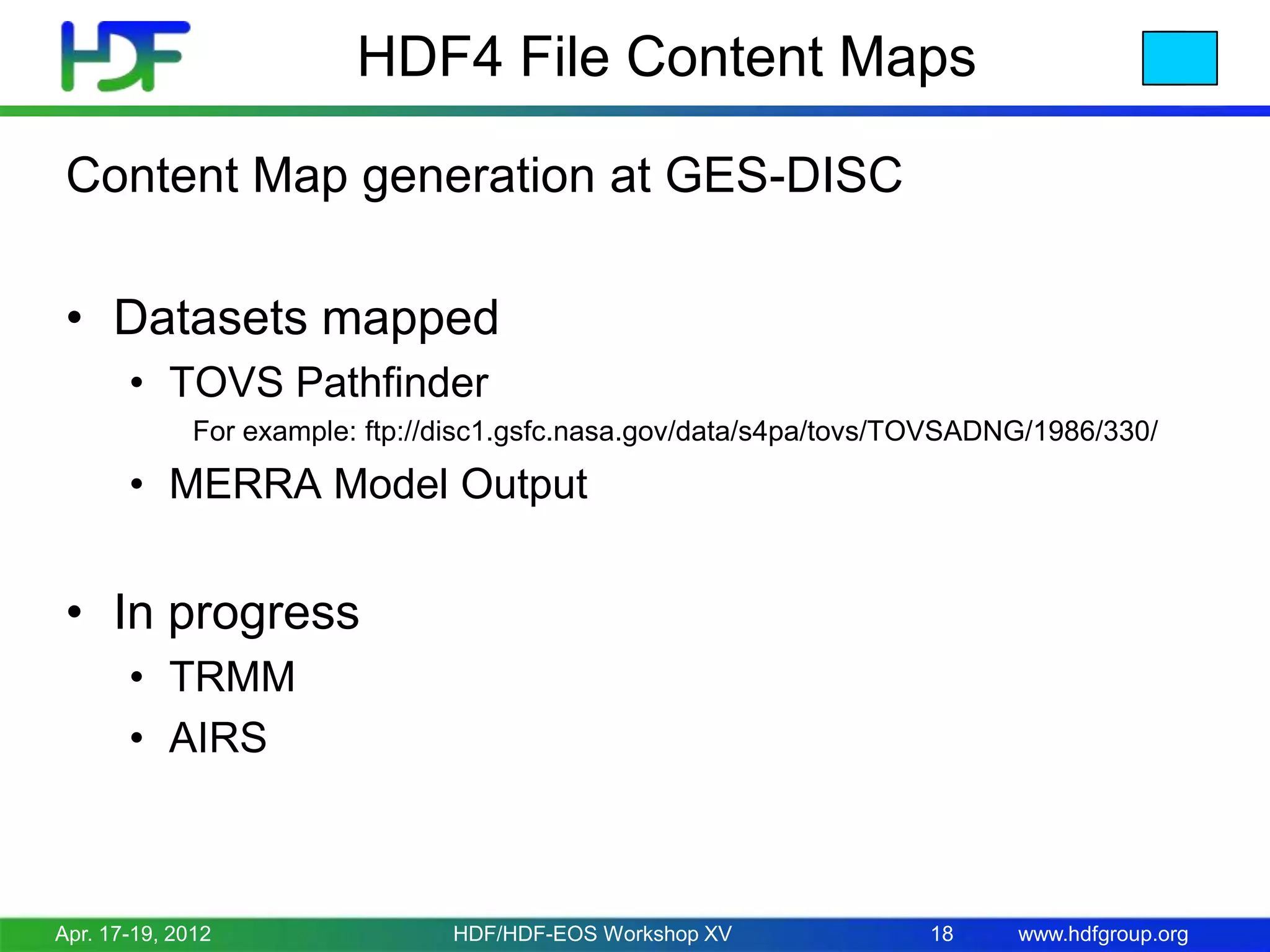 HDF4 File Content Maps
Content Map generation at GES-DISC
• Datasets mapped
• TOVS Pathfinder
For example: ftp://disc1.gsfc.nasa.gov/data/s4pa/tovs/TOVSADNG/1986/330/

• MERRA Model Output

• In progress
• TRMM
• AIRS

Apr. 17-19, 2012

HDF/HDF-EOS Workshop XV

18

www.hdfgroup.org

 