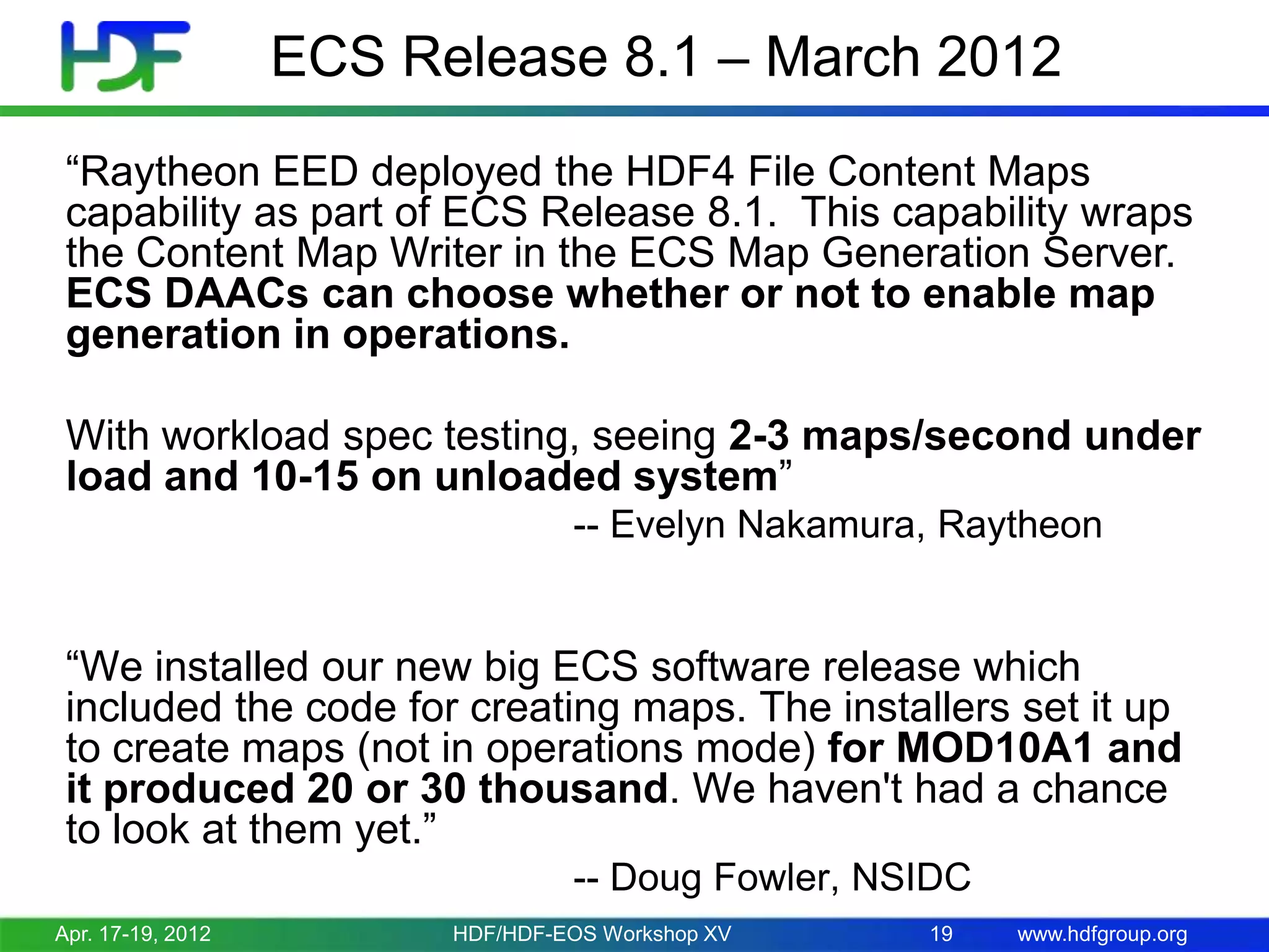 ECS Release 8.1 – March 2012
“Raytheon EED deployed the HDF4 File Content Maps
capability as part of ECS Release 8.1. This capability wraps
the Content Map Writer in the ECS Map Generation Server.
ECS DAACs can choose whether or not to enable map
generation in operations.
With workload spec testing, seeing 2-3 maps/second under
load and 10-15 on unloaded system”
-- Evelyn Nakamura, Raytheon

“We installed our new big ECS software release which
included the code for creating maps. The installers set it up
to create maps (not in operations mode) for MOD10A1 and
it produced 20 or 30 thousand. We haven't had a chance
to look at them yet.”
-- Doug Fowler, NSIDC
Apr. 17-19, 2012

HDF/HDF-EOS Workshop XV

19

www.hdfgroup.org

 