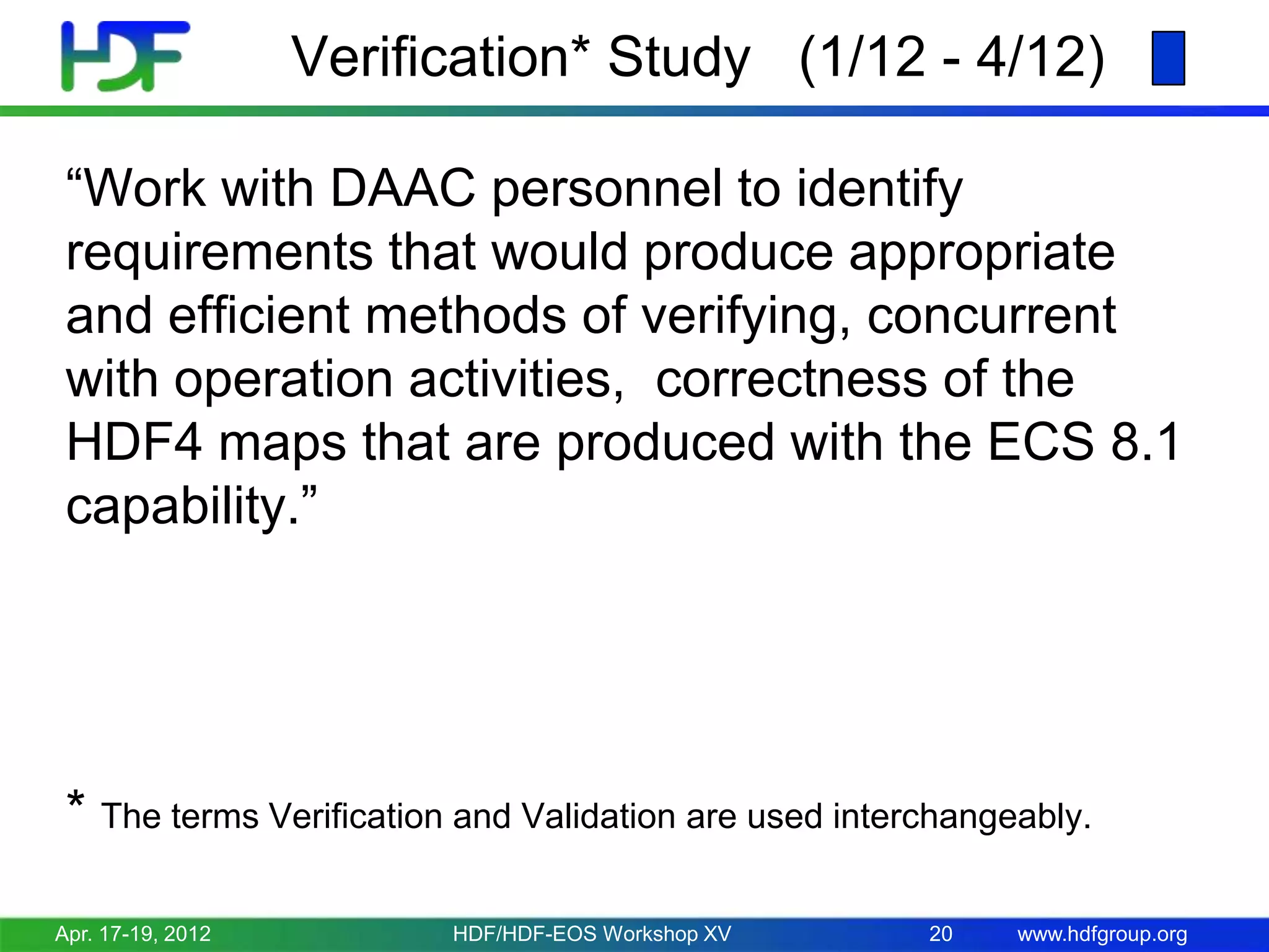 Verification* Study (1/12 - 4/12)
“Work with DAAC personnel to identify
requirements that would produce appropriate
and efficient methods of verifying, concurrent
with operation activities, correctness of the
HDF4 maps that are produced with the ECS 8.1
capability.”

* The terms Verification and Validation are used interchangeably.
Apr. 17-19, 2012

HDF/HDF-EOS Workshop XV

20

www.hdfgroup.org

 