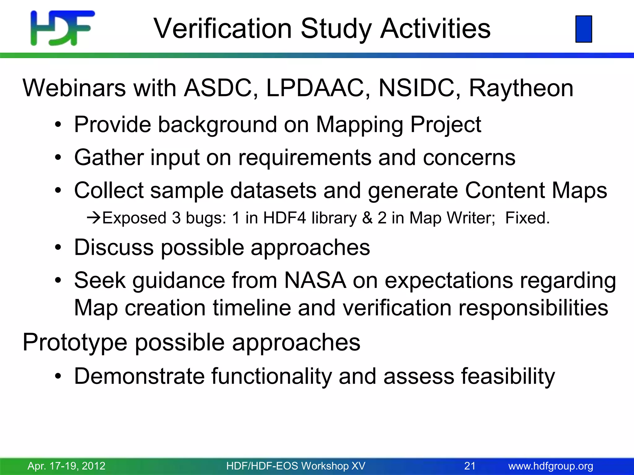 Verification Study Activities
Webinars with ASDC, LPDAAC, NSIDC, Raytheon
• Provide background on Mapping Project
• Gather input on requirements and concerns
• Collect sample datasets and generate Content Maps
Exposed 3 bugs: 1 in HDF4 library & 2 in Map Writer; Fixed.

• Discuss possible approaches
• Seek guidance from NASA on expectations regarding
Map creation timeline and verification responsibilities

Prototype possible approaches
• Demonstrate functionality and assess feasibility

Apr. 17-19, 2012

HDF/HDF-EOS Workshop XV

21

www.hdfgroup.org

 