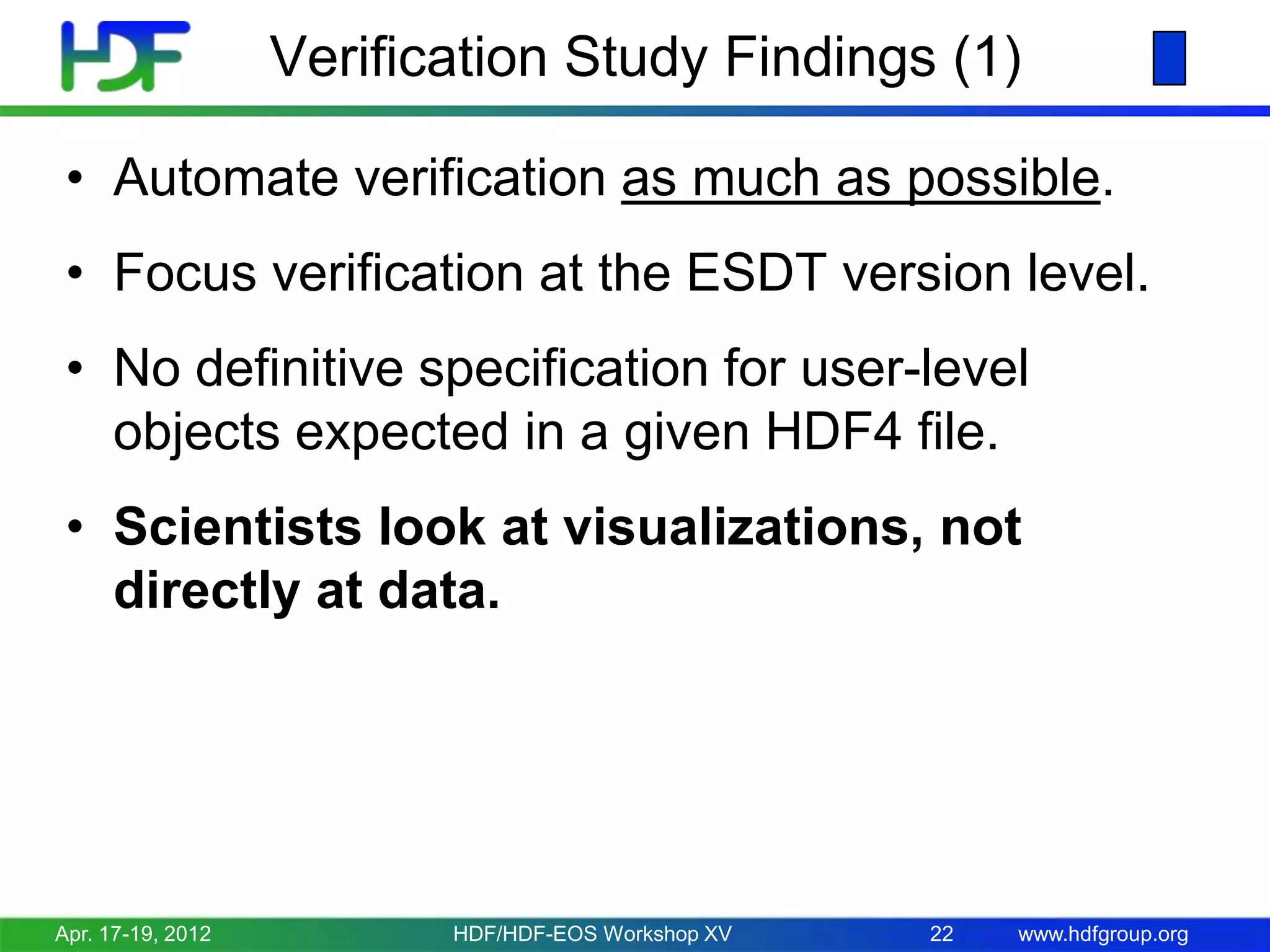 Verification Study Findings (1)
• Automate verification as much as possible.
• Focus verification at the ESDT version level.

• No definitive specification for user-level
objects expected in a given HDF4 file.
• Scientists look at visualizations, not
directly at data.

Apr. 17-19, 2012

HDF/HDF-EOS Workshop XV

22

www.hdfgroup.org

 