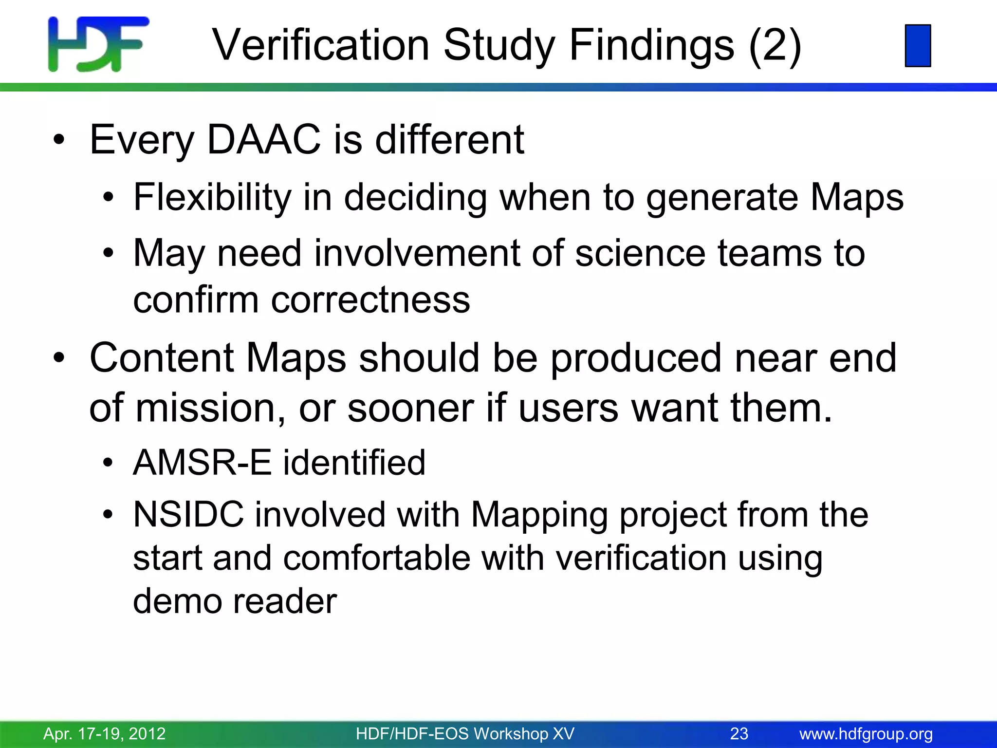 Verification Study Findings (2)
• Every DAAC is different
• Flexibility in deciding when to generate Maps
• May need involvement of science teams to
confirm correctness

• Content Maps should be produced near end
of mission, or sooner if users want them.
• AMSR-E identified
• NSIDC involved with Mapping project from the
start and comfortable with verification using
demo reader

Apr. 17-19, 2012

HDF/HDF-EOS Workshop XV

23

www.hdfgroup.org

 