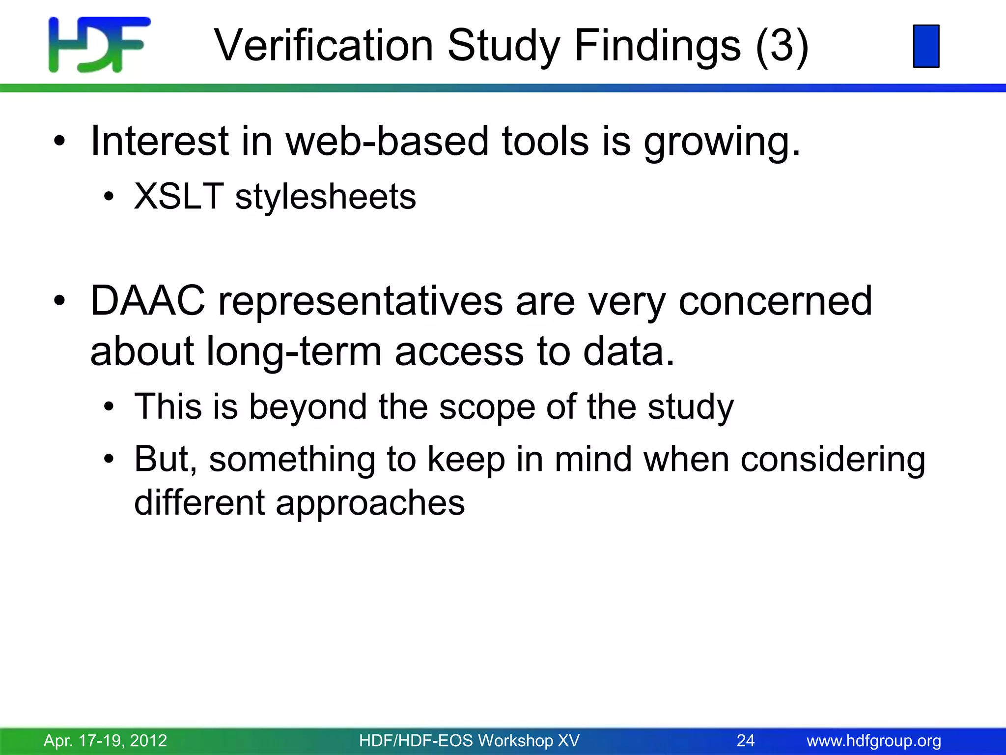Verification Study Findings (3)
• Interest in web-based tools is growing.
• XSLT stylesheets

• DAAC representatives are very concerned
about long-term access to data.
• This is beyond the scope of the study
• But, something to keep in mind when considering
different approaches

Apr. 17-19, 2012

HDF/HDF-EOS Workshop XV

24

www.hdfgroup.org

 