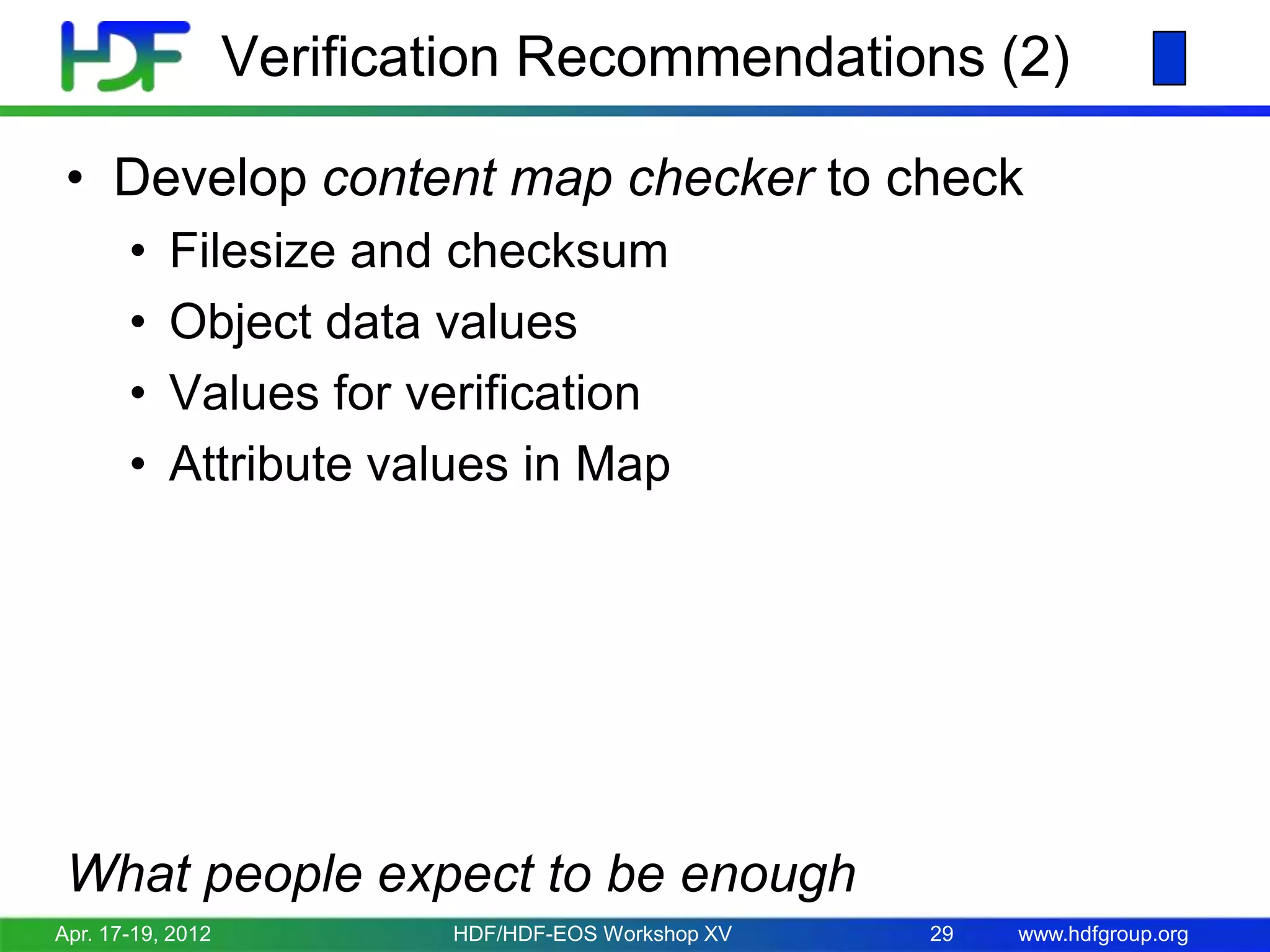 Verification Recommendations (2)
• Develop content map checker to check
•
•
•
•

Filesize and checksum
Object data values
Values for verification
Attribute values in Map

What people expect to be enough
Apr. 17-19, 2012

HDF/HDF-EOS Workshop XV

29

www.hdfgroup.org

 