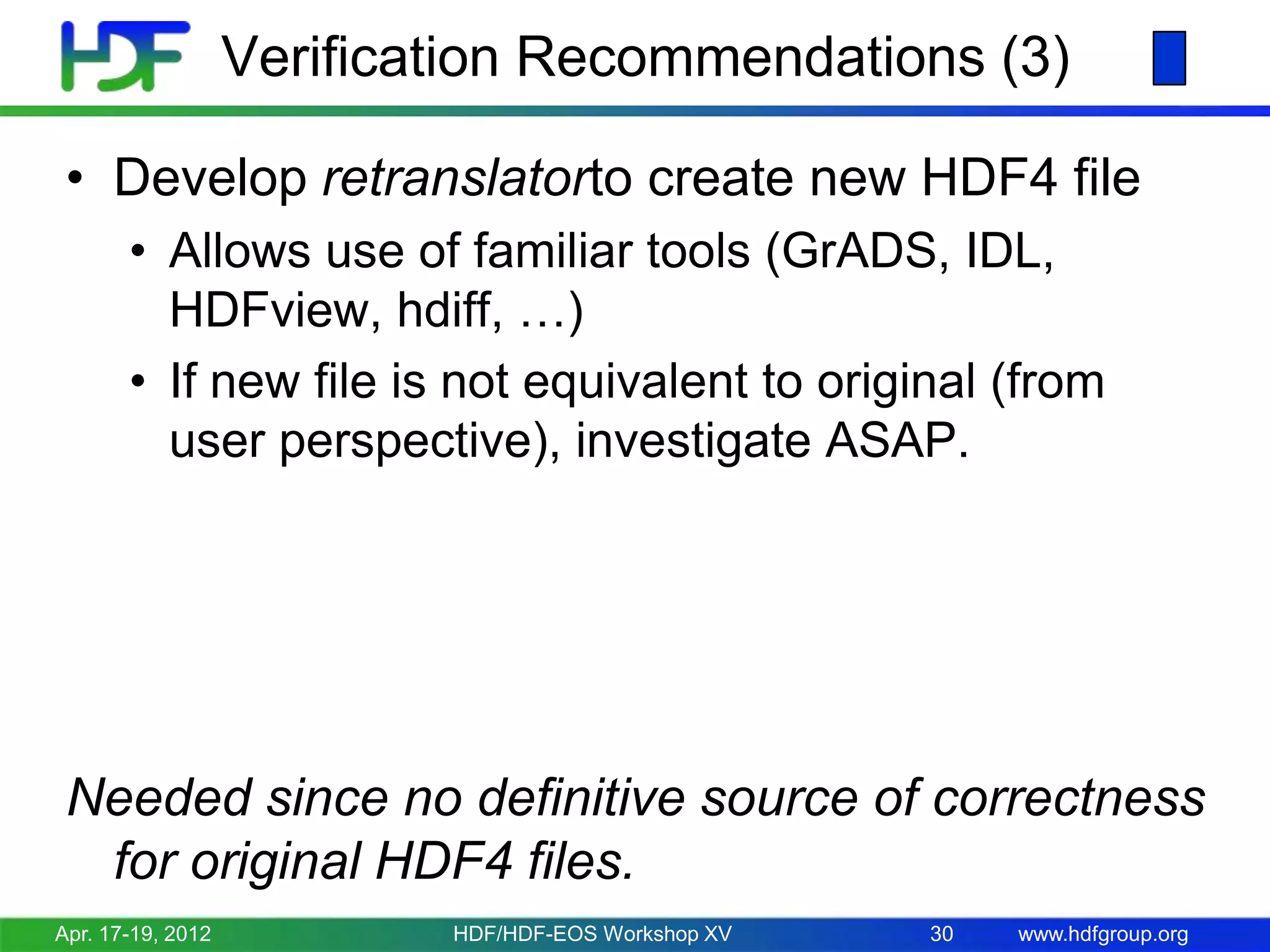 Verification Recommendations (3)
• Develop retranslatorto create new HDF4 file
• Allows use of familiar tools (GrADS, IDL,
HDFview, hdiff, …)
• If new file is not equivalent to original (from
user perspective), investigate ASAP.

Needed since no definitive source of correctness
for original HDF4 files.
Apr. 17-19, 2012

HDF/HDF-EOS Workshop XV

30

www.hdfgroup.org

 