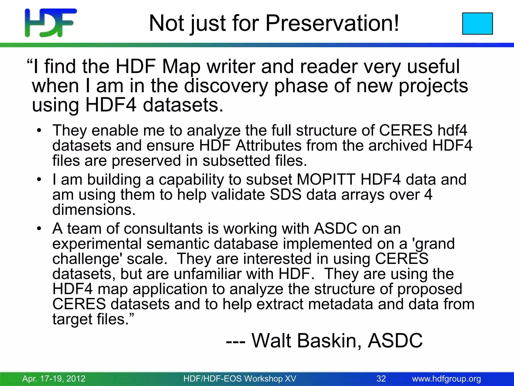 Not just for Preservation!
“I find the HDF Map writer and reader very useful
when I am in the discovery phase of new projects
using HDF4 datasets.
• They enable me to analyze the full structure of CERES hdf4
datasets and ensure HDF Attributes from the archived HDF4
files are preserved in subsetted files.
• I am building a capability to subset MOPITT HDF4 data and
am using them to help validate SDS data arrays over 4
dimensions.
• A team of consultants is working with ASDC on an
experimental semantic database implemented on a 'grand
challenge' scale. They are interested in using CERES
datasets, but are unfamiliar with HDF. They are using the
HDF4 map application to analyze the structure of proposed
CERES datasets and to help extract metadata and data from
target files.”

--- Walt Baskin, ASDC
Apr. 17-19, 2012

HDF/HDF-EOS Workshop XV

32

www.hdfgroup.org

 