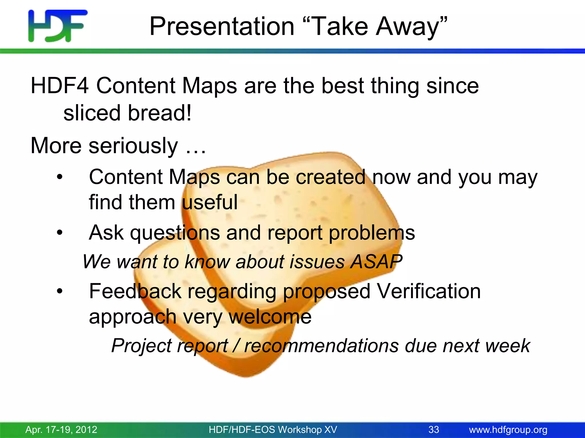 Presentation “Take Away”
HDF4 Content Maps are the best thing since
sliced bread!
More seriously …
•
•

Content Maps can be created now and you may
find them useful
Ask questions and report problems
We want to know about issues ASAP

•

Feedback regarding proposed Verification
approach very welcome
Project report / recommendations due next week

Apr. 17-19, 2012

HDF/HDF-EOS Workshop XV

33

www.hdfgroup.org

 