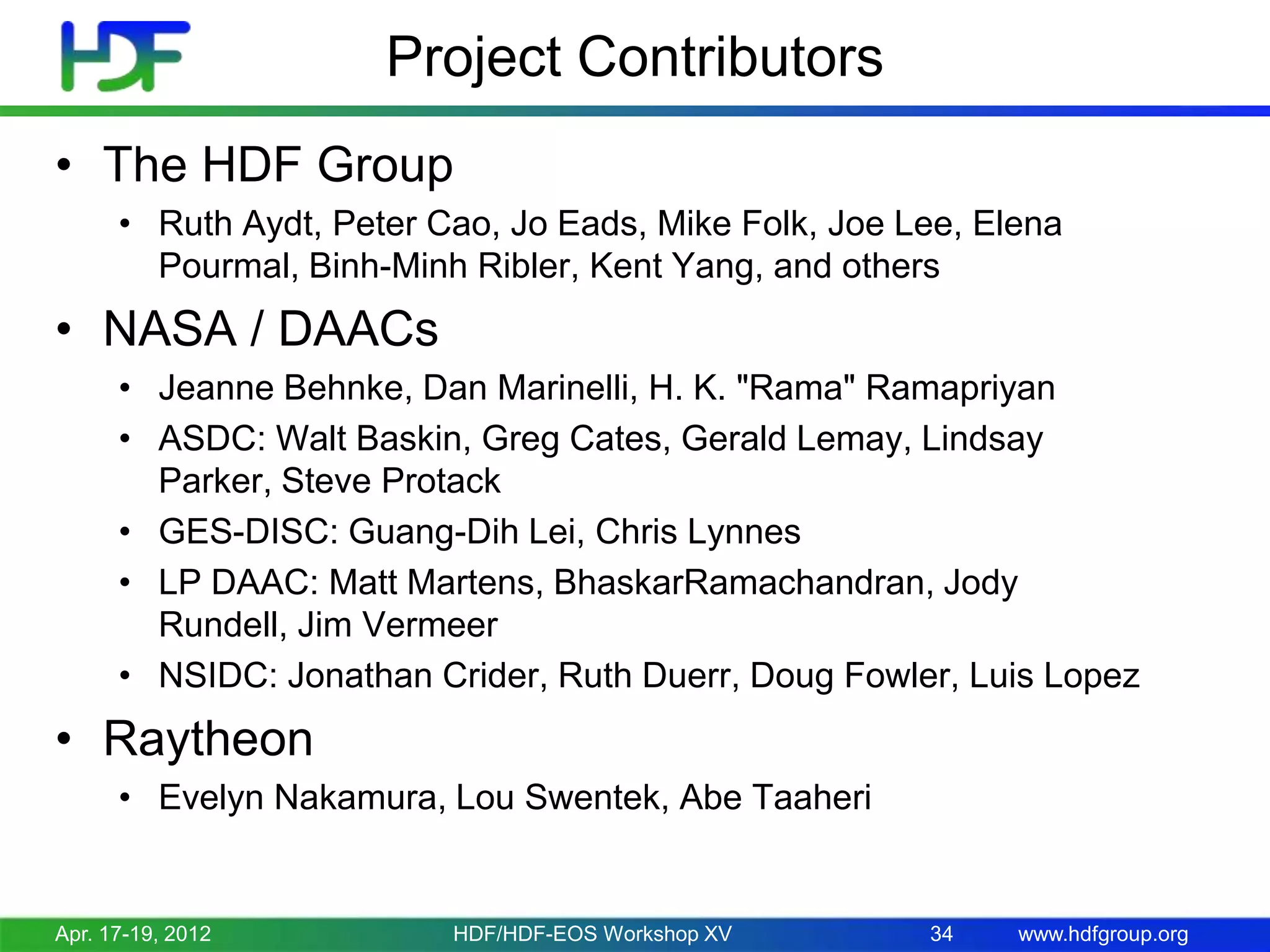 Project Contributors
• The HDF Group
• Ruth Aydt, Peter Cao, Jo Eads, Mike Folk, Joe Lee, Elena
Pourmal, Binh-Minh Ribler, Kent Yang, and others

• NASA / DAACs
• Jeanne Behnke, Dan Marinelli, H. K. "Rama" Ramapriyan
• ASDC: Walt Baskin, Greg Cates, Gerald Lemay, Lindsay
Parker, Steve Protack
• GES-DISC: Guang-Dih Lei, Chris Lynnes
• LP DAAC: Matt Martens, BhaskarRamachandran, Jody
Rundell, Jim Vermeer
• NSIDC: Jonathan Crider, Ruth Duerr, Doug Fowler, Luis Lopez

• Raytheon
• Evelyn Nakamura, Lou Swentek, Abe Taaheri

Apr. 17-19, 2012

HDF/HDF-EOS Workshop XV

34

www.hdfgroup.org

 