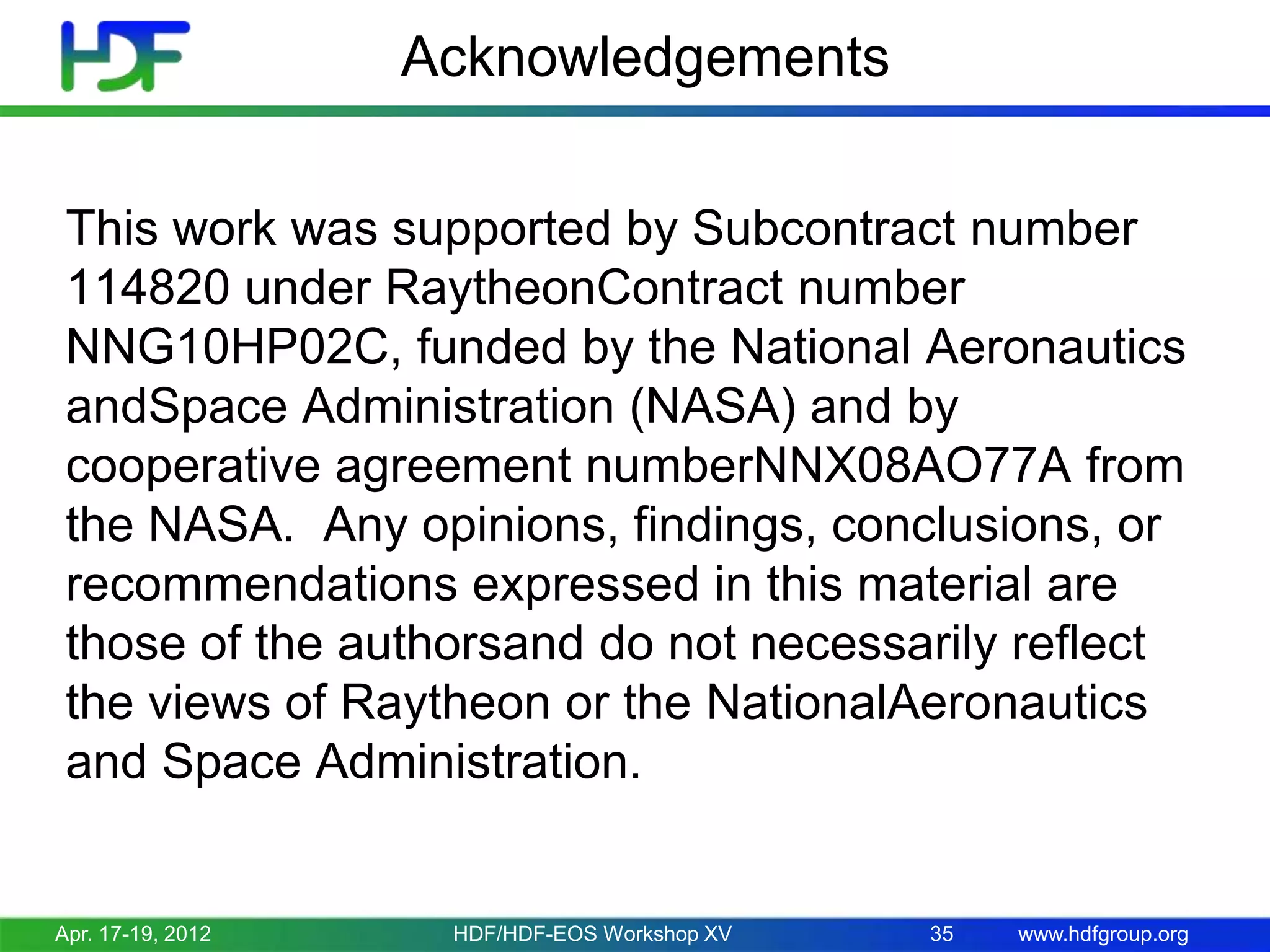 Acknowledgements
This work was supported by Subcontract number
114820 under RaytheonContract number
NNG10HP02C, funded by the National Aeronautics
andSpace Administration (NASA) and by
cooperative agreement numberNNX08AO77A from
the NASA. Any opinions, findings, conclusions, or
recommendations expressed in this material are
those of the authorsand do not necessarily reflect
the views of Raytheon or the NationalAeronautics
and Space Administration.

Apr. 17-19, 2012

HDF/HDF-EOS Workshop XV

35

www.hdfgroup.org

 