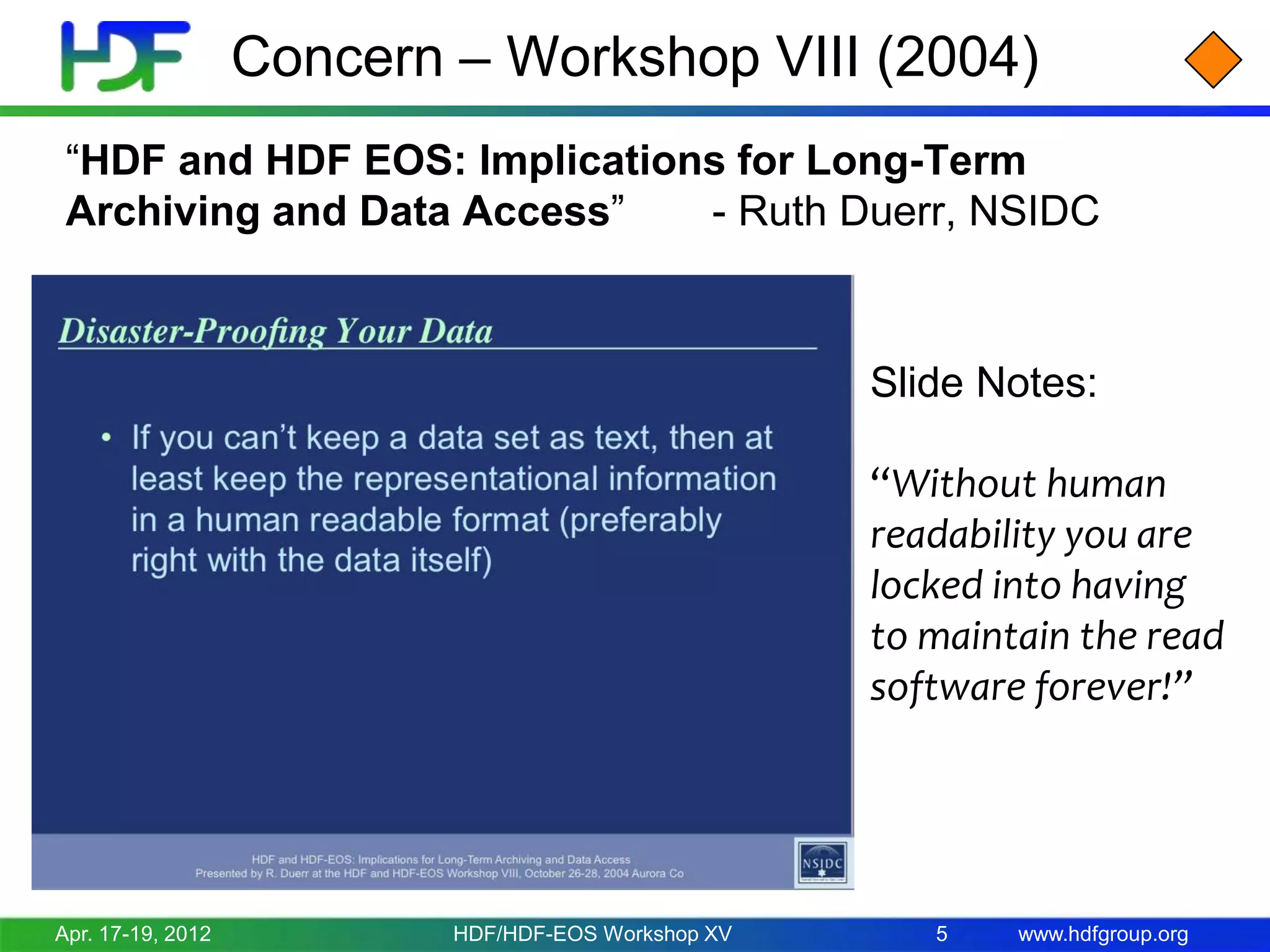 Concern – Workshop VIII (2004)
“HDF and HDF EOS: Implications for Long-Term
Archiving and Data Access”
- Ruth Duerr, NSIDC

Slide Notes:
“Without human
readability you are
locked into having
to maintain the read
software forever!”

Apr. 17-19, 2012

HDF/HDF-EOS Workshop XV

5

www.hdfgroup.org

 