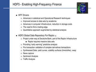 HDF5 - Enabling High-Frequency Finance


    HFF Drivers
         Advances in statistical and Operational Research techniques
         Improved access to data sets by academia.
         Advances in computer infrastructure, reduction in storage costs
         The need to find a trading edge.
         Quantitative approach augmented by statistical analysis

    HDF5 Global Data Repository For Raptor [2]
         Project under way at Deutsche Bank, part of the Raptor infrastructure
                Raptor requires massive data sets
         Providing “early warning” predictive analysis
         Pre transaction validation of complex derivatives transactions
         Synthesised Data: yield curves, volatility surfaces (time/strike), vwap
         News capture
         Sentiment Analysis
         Traffic Analysis
 