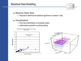 Statistical Data Modelling


    Massive Data Sets
         Required to determine the statistical significance of outliers in data

    Visualisation
         Point cloud identification of immediate outliers
         relationships by parallel co-ordinate plotting
 