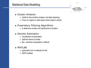 Statistical Data Modelling


    Cluster Analysis
         Useful to focus further analysis, and data cleansing.
         Focus on regions in data space where object is dense

    Proprietary Filtering Algorithms
         to determine number and significance of clusters

    Density Estimation
         Visualisation of stochastics
         Optimal means to cluster
         But - real-time computation is difficult

    MATLAB
         particularly rich in methods for this
         HDF5 enabled
 