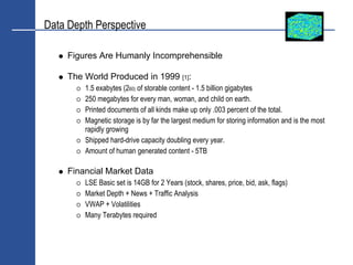 Data Depth Perspective

     Figures Are Humanly Incomprehensible

     The World Produced in 1999 [1]:
         1.5 exabytes (260) of storable content - 1.5 billion gigabytes
         250 megabytes for every man, woman, and child on earth.
         Printed documents of all kinds make up only .003 percent of the total.
         Magnetic storage is by far the largest medium for storing information and is the most
         rapidly growing
         Shipped hard-drive capacity doubling every year.
         Amount of human generated content - 5TB

     Financial Market Data
         LSE Basic set is 14GB for 2 Years (stock, shares, price, bid, ask, flags)
         Market Depth + News + Traffic Analysis
         VWAP + Volatilities
         Many Terabytes required
 