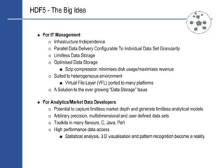 HDF5 - The Big Idea


    For IT Management
          Infrastructure Independence
          Parallel Data Delivery Configurable To Individual Data Set Granularity
          Limitless Data Storage
          Optimised Data Storage
                 Szip compression minimises disk usage/maximises revenue
          Suited to heterogeneous environment
                 Virtual File Layer (VFL) ported to many platforms
          A Solution to the ever growing “Data Storage” Issue

    For Analytics/Market Data Developers
         Potential to capture limitless market depth and generate limitless analytical models
         Arbitrary precision, multidimensional and user defined data sets
         Toolkits in many flavours, C, Java, Perl
         High performance data access
                Statistical analysis, 3 D visualisation and pattern recognition become a reality
 