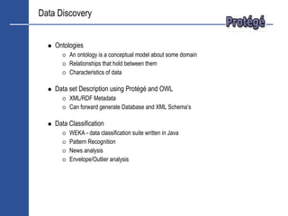Data Discovery


    Ontologies
         An ontology is a conceptual model about some domain
         Relationships that hold between them
         Characteristics of data

    Data set Description using Protégé and OWL
         XML/RDF Metadata
         Can forward generate Database and XML Schema’s

    Data Classification
         WEKA - data classification suite written in Java
         Pattern Recognition
         News analysis
         Envelope/Outlier analysis
 