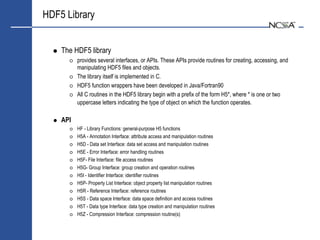 HDF5 Library


    The HDF5 library
          provides several interfaces, or APIs. These APIs provide routines for creating, accessing, and
          manipulating HDF5 files and objects.
          The library itself is implemented in C.
          HDF5 function wrappers have been developed in Java/Fortran90
          All C routines in the HDF5 library begin with a prefix of the form H5*, where * is one or two
          uppercase letters indicating the type of object on which the function operates.

    API
          HF - Library Functions: general-purpose H5 functions
          H5A - Annotation Interface: attribute access and manipulation routines
          H5D - Data set Interface: data set access and manipulation routines
          H5E - Error Interface: error handling routines
          H5F- File Interface: file access routines
          H5G- Group Interface: group creation and operation routines
          H5I - Identifier Interface: identifier routines
          H5P- Property List Interface: object property list manipulation routines
          H5R - Reference Interface: reference routines
          H5S - Data space Interface: data space definition and access routines
          H5T - Data type Interface: data type creation and manipulation routines
          H5Z - Compression Interface: compression routine(s)
 