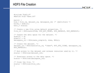 HDF5 File Creation

#include "hdf5.h"
#define FILE "dset.h5”

main() {
hid_t file_id, dataset_id, dataspace_id; /* identifiers */
hsize_t dims[2];
herr_t status;

/* Create a new file using default properties. */
file_id = H5Fcreate(FILE, H5F_ACC_TRUNC, H5P_DEFAULT, H5P_DEFAULT);

/* Create the data space for the dataset. */
dims[0] = 4;
dims[1] = 6;
dataspace_id = H5Screate_simple(2, dims, NULL);

/* Create the dataset. */
dataset_id = H5Dcreate(file_id, "/dset", H5T_STD_I32BE, dataspace_id,
H5P_DEFAULT);

/* End access to the dataset and release resources used by it. */
status = H5Dclose(dataset_id);

/* Terminate access to the data space. */
status = H5Sclose(dataspace_id);

/* Close the file. */
status = H5Fclose(file_id);
}
 
