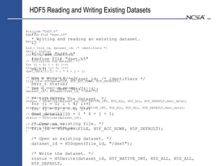HDF5 Reading and Writing Existing Datasets

#include "hdf5.h"
   /*
#define FILE "dset.h5"
  * Writing and reading an existing dataset.
main() {
  */
hid_t file_id, dataset_id; /* identifiers */
herr_t status;
int#include "hdf5.h"
    i, j, dset_data[4][6];
  #define FILE "dset.h5"
/* Initialise the dataset. */
for (i = 0; i < 4; i++)
formain() j{< 6; j++)
    (j = 0;
dset_data[i][j] = i * 6 + j + 1;

/* hid_t existing file. */
   Open an file_id, dataset_id; /* identifiers               */
file_id = H5Fopen(FILE, H5F_ACC_RDWR, H5P_DEFAULT);
   herr_t status;
/* int an existing dataset. */
   Open i, j, dset_data[4][6];
dataset_id = H5Dopen(file_id, "/dset");

/* /* Initialize */
   Write the dataset. the dataset. */
status = H5Dwrite(dataset_id, H5T_NATIVE_INT, H5S_ALL, H5S_ALL, H5P_DEFAULT,dset_data);
   for (i = 0; i < 4; i++)
status = (j = 0; j < 6; H5T_NATIVE_INT, H5S_ALL,
   for H5Dread(dataset_id, j++)                       H5S_ALL, H5P_DEFAULT,dset_data);

/* dset_data[i][j] = i * 6 + j + 1;
   Close the dataset. */
status = H5Dclose(dataset_id);

/* /* Open file. existing file. */
   Close the an */
status = H5Fclose(file_id);
   file_id = H5Fopen(FILE, H5F_ACC_RDWR,                H5P_DEFAULT);
}

  /* Open an existing dataset. */
  dataset_id = H5Dopen(file_id, "/dset");

  /* Write the dataset. */
  status = H5Dwrite(dataset_id, H5T_NATIVE_INT, H5S_ALL, H5S_ALL,
  H5P_DEFAULT,
 