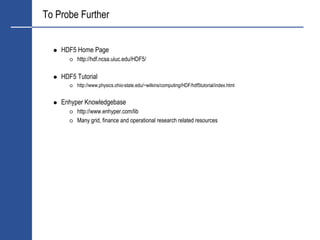 To Probe Further


    HDF5 Home Page
         http://hdf.ncsa.uiuc.edu/HDF5/

    HDF5 Tutorial
         http://www.physics.ohio-state.edu/~wilkins/computing/HDF/hdf5tutorial/index.html


    Enhyper Knowledgebase
         http://www.enhyper.com/lib
         Many grid, finance and operational research related resources
 