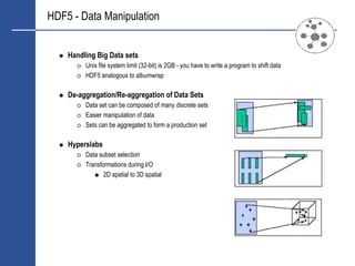 HDF5 - Data Manipulation


    Handling Big Data sets
         Unix file system limit (32-bit) is 2GB - you have to write a program to shift data
         HDF5 analogous to albumwrap

    De-aggregation/Re-aggregation of Data Sets
         Data set can be composed of many discrete sets
         Easier manipulation of data
         Sets can be aggregated to form a production set

    Hyperslabs
         Data subset selection
         Transformations during I/O
                2D spatial to 3D spatial
 