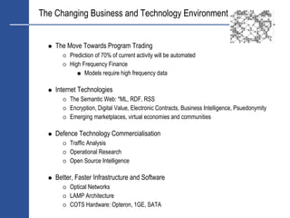 The Changing Business and Technology Environment


    The Move Towards Program Trading
         Prediction of 70% of current activity will be automated
         High Frequency Finance
               Models require high frequency data

    Internet Technologies
         The Semantic Web: *ML, RDF, RSS
         Encryption, Digital Value, Electronic Contracts, Business Intelligence, Psuedonymity
         Emerging marketplaces, virtual economies and communities

    Defence Technology Commercialisation
         Traffic Analysis
         Operational Research
         Open Source Intelligence

    Better, Faster Infrastructure and Software
         Optical Networks
         LAMP Architecture
         COTS Hardware: Opteron, 1GE, SATA
 