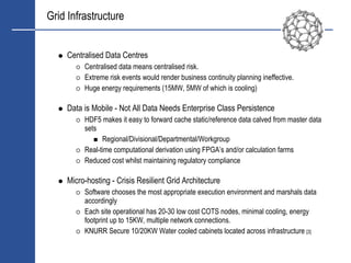 Grid Infrastructure


     Centralised Data Centres
          Centralised data means centralised risk.
          Extreme risk events would render business continuity planning ineffective.
          Huge energy requirements (15MW, 5MW of which is cooling)

     Data is Mobile - Not All Data Needs Enterprise Class Persistence
          HDF5 makes it easy to forward cache static/reference data calved from master data
          sets
                Regional/Divisional/Departmental/Workgroup
          Real-time computational derivation using FPGA’s and/or calculation farms
          Reduced cost whilst maintaining regulatory compliance

     Micro-hosting - Crisis Resilient Grid Architecture
          Software chooses the most appropriate execution environment and marshals data
          accordingly
          Each site operational has 20-30 low cost COTS nodes, minimal cooling, energy
          footprint up to 15KW, multiple network connections.
          KNURR Secure 10/20KW Water cooled cabinets located across infrastructure [3]
 