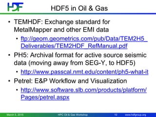 www.hdfgroup.org
HDF5 in Oil & Gas
• TEMHDF: Exchange standard for
MetalMapper and other EMI data
• ftp://geom.geometrics.com/pub/Data/TEM2H5_
Deliverables/TEM2HDF_RefManual.pdf
• PH5: Archival format for active source seismic
data (moving away from SEG-Y, to HDF5)
• http://www.passcal.nmt.edu/content/ph5-what-it
• Petrel: E&P Workflow and Visualization
• http://www.software.slb.com/products/platform/
Pages/petrel.aspx
March 5, 2015 HPC Oil & Gas Workshop 10
 
