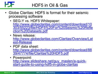 www.hdfgroup.org
HDF5 in Oil & Gas
• Globe Claritas: HDF5 is format for their seismic
processing software
• SEG-Y vs. HDF5 Whitepaper:
http://www.globeclaritas.com/content/download/10
303/55223/file/HDF5%20For%20Seismic%20Refle
ction%20Datasets.pdf
• News release:
http://www.globeclaritas.com/Claritas/Overview/Lat
est-Release
• PDF data sheet:
http://www.globeclaritas.com/content/download/88
39/47774/file/Claritas%20HDF5.pdf
• Powerpoint:
http://www.slideshare.net/guy_maslen/a-quick-
start-guide-to-using-hdf5-in-globe-claritas
March 5, 2015 HPC Oil & Gas Workshop 11
 