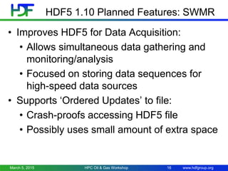 www.hdfgroup.org
HDF5 1.10 Planned Features: SWMR
• Improves HDF5 for Data Acquisition:
• Allows simultaneous data gathering and
monitoring/analysis
• Focused on storing data sequences for
high-speed data sources
• Supports ‘Ordered Updates’ to file:
• Crash-proofs accessing HDF5 file
• Possibly uses small amount of extra space
March 5, 2015 16HPC Oil & Gas Workshop
 